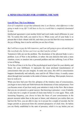 4. MIND STRATEGIES FOR AVOIDING THE NOW
Loss Of Now: The Core Delusion
Even if I completely accept that ultimately time is an illusion, what difference is that
going to make in my life? I still have to live in a world that is completely dominated
by time.
Intellectual agreement is just another belief and won't make much difference to your
life. To realize this truth, you need to live it. When every cell of your body is so
present that it feels vibrant with life, and when you can feel that life every moment as
the joy of Being, then it can be said that you are free of time.
But I still have to pay the bills tomorrow, and I am still going to grow old and die just
like everybody else. So how can I ever say that I am free of time?
Tomorrow's bills are not the problem. The dissolution of the physical body is not a
problem. Loss of Now is the problem, or rather: the core delusion that turns a mere
situation, event, or emotion into a personal problem and into suffering. Loss of Now
is loss of Being.
To be free of time is to be free of the psychological need of past for your identity and
future for your fulfillment. It represents the most profound transformation of
consciousness that you can imagine. In some rare cases, this shift in consciousness
happens dramatically and radically, once and for all. When it does, it usually comes
about through total surrender in the midst of intense suffering. Most people, however,
have to work at it.
When you have had your first few glimpses of the timeless state of consciousness,
you begin to move back and 'forth between the dimensions of time and presence. First
you become aware of just how rarely your attention is truly in the Now. But to know
that you are not present is a great success: that knowing is presence - even if initially
it only lasts for a couple of seconds of clock time before it is lost again. Then, with
increasing frequency, you choose to have the focus of your consciousness in the
present moment rather than in the past or future, and whenever you realize that you
had lost the Now, you are able to stay- in it not just for a couple of seconds, but for
longer periods as perceived from the external perspective of clock time. So before
you are firmly established in the state of presence, which is to say before you are
49
 