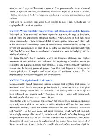 more advanced stages of human development. As a person reaches these advanced
levels of spiritual maturity, extraordinary capacities begin to blossom - of love,
vitality, personhood, bodily awareness, intuition, perception, communication, and
volition.
First step: to recognize they exist. Most people do not. Then, methods can be
employed with conscious intention.
MYTH #2 We are completely separate from each other, nature, and the Kosmos.
This myth of "other-than-me" has been responsible for wars, the rape of the planet,
and all forms and expressions of human injustice. After all, who in their right mind
would harm another if they experienced that person as part of themselves? Stan Grof,
in his research of nonordinary states of consciousness, summarizes by saying "the
psyche and consciousness of each of us is, in the last analysis, commensurate with
"All-That-Is" because there are no absolute boundaries between the body/ego and the
totality of existence."
Dr. Larry Dossey's Era-3 medicine, where the thoughts, attitudes, and healing
intentions of one individual can influence the physiology of another person (in
contrast to Era-2, prevailing mind-body medicine) is very well supported by scientific
studies into the healing power of prayer. Now this can't happen according to the
known principles of physics and world view of traditional science. Yet the
preponderance of evidence suggests that indeed it does.
MYTH #3 The physical world is all there is.
Materialistically bound, traditional science assumes that anything that cannot be
measured, tested in a laboratory, or probed by the five senses or their technological
extensions simply doesn't exist. it's "not real." The consequence: all of reality has
been collapsed into physical reality. Spiritual, or what I would call nonphysical,
dimensions of reality have been run out of town.
This clashes with the "perennial philosophy," that philosophical consensus spanning
ages, religions, traditions, and cultures, which describes different but continuous
dimensions of reality. These run from the most dense and least conscious - what we'd
call "matter" - to the least dense and most conscious, which we'd call spiritual.
Interestingly enough, this extended, multidimensional model of reality is suggested
by quantum theorists such as Jack Scarfetti who describes superluminal travel. Other
dimensions of reality are used to explain travel that occurs faster than the speed of
light - the ultimate of speed limits. Or consider the work of the legendary physicist,
5
 