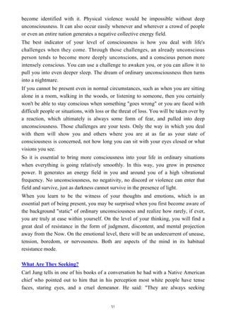 become identified with it. Physical violence would be impossible without deep
unconsciousness. It can also occur easily whenever and wherever a crowd of people
or even an entire nation generates a negative collective energy field.
The best indicator of your level of consciousness is how you deal with life's
challenges when they come. Through those challenges, an already unconscious
person tends to become more deeply unconscions, and a conscious person more
intensely conscious. You can use a challenge to awaken you, or you can allow it to
pull you into even deeper sleep. The dream of ordinary unconsciousness then turns
into a nightmare.
If you cannot be present even in normal circumstances, such as when you are sitting
alone in a room, walking in the woods, or listening to someone, then you certainly
won't be able to stay conscious when something "goes wrong" or you are faced with
difficult people or situations, with loss or the threat of loss. You will be taken over by
a reaction, which ultimately is always some form of fear, and pulled into deep
unconsciousness. Those challenges are your tests. Only the way in which you deal
with them will show you and others where you are at as far as your state of
consciousness is concerned, not how long you can sit with your eyes closed or what
visions you see.
So it is essential to bring more consciousness into your life in ordinary situations
when everything is going relatively smoothly. In this way, you grow in presence
power. It generates an energy field in you and around you of a high vibrational
frequency. No unconsciousness, no negativity, no discord or violence can enter that
field and survive, just as darkness cannot survive in the presence of light.
When you learn to be the witness of your thoughts and emotions, which is an
essential part of being present, you may be surprised when you first become aware of
the background "static" of ordinary unconsciousness and realize how rarely, if ever,
you are truly at ease within yourself. On the level of your thinking, you will find a
great deal of resistance in the form of judgment, discontent, and mental projection
away from the Now. On the emotional level, there will be an undercurrent of unease,
tension, boredom, or nervousness. Both are aspects of the mind in its habitual
resistance mode.
What Are They Seeking?
Carl Jung tells in one of his books of a conversation he had with a Native American
chief who pointed out to him that in his perception most white people have tense
faces, staring eyes, and a cruel demeanor. He said: "They are always seeking
51
 