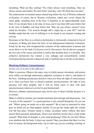 something. What are they seeking? The whites always want something. They are
always uneasy and restless. We don't know what they want. We think they are mad."
The undercurrent of constant unease started long before the rise of Western industrial
civilization, of course, but in Western civilization, which now covers almost the
entire globe, including most of the East, it manifests in an unprecedentedly acute
form. It was already there at the time of Jesus, and it was there 600 years before that
at the time of Buddha, and long before that. Why are you always anxious? Jesus
asked his disciples. "Can anxious thought add a single day to your life?" And the
Buddha taught that the root of suffering is to be found in our constant wanting and
craving.
Resistance to the Now as a collective dysfunction is intrinsically connected to loss of
awareness of Being and forms the basis of our dehumanized industrial civilization.
Freud, by the way, also recognized the existence of this undercurrent of unease and
wrote about it in his book Civilization and Its Discontents, but he did not recognize
the true root of the unease and failed to realize that freedom from it is possible. This
collective dysfunction has created a very unhappy and extraordinarily violent
civilization that has become a threat not only to itself but also to all life on the planet.
Dissolving Ordinary Unconsciousness
So how can we be free of this affliction?
Make it conscious. Observe the many ways in which unease, discontent, and tension
arise within you through unnecessary judgment, resistance to what is, and denial of
the Now. Anything unconscious dissolves when you shine the light of consciousness
on it. Once you know how to dissolve ordinary unconsciousness, the light of your
presence will shine brightly, and it will be much easier to deal with deep
unconsciousness whenever you feel its gravitational pull.
However, ordinary unconsciousness may not be easy to detect initially because it is
so normal.
Make it a habit to monitor your mental-emotional state through self-observation. `Am
I at ease at this moment?" is a good question to ask yourself frequently. Or you can
ask: "What's going on inside me at this moment?" Be at least as interested in what
goes on inside you as what happens outside. If you get the inside right, the outside
will fall into place. Primary reality is within, secondary reality without. But don't
answer these questions immediately. Direct your attention inward. Have a look inside
yourself. What kind of thoughts is your mind producing? What do you feel? Direct
your attention into the body. Is there any tension? Once you detect that there is a low
level of unease, the background static, see in what way you are avoiding, resisting, or
52
 