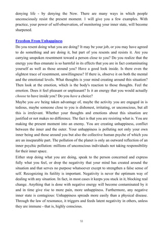 denying life - by denying the Now. There are many ways in which people
unconsciously resist the present moment. 1 will give you a few examples. With
practice, your power of self-observation, of monitoring your inner state, will become
sharpened.
Freedom From Unhappiness
Do you resent doing what you are doing? It may be your job, or you may have agreed
to do something and are doing it, but part of you resents and resists it. Are you
carrying unspoken resentment toward a person close to you? Do you realize that the
energy you thus emanate is so harmful in its effects that you are in fact contaminating
yourself as well as those around you? Have a good look inside. Is there even the
slightest trace of resentment, unwillingness? If there is, observe it on both the mental
and the emotional levels. What thoughts is your mind creating around this situation?
Then look at the emotion, which is the body's reaction to those thoughts. Feel the
emotion. Does it feel pleasant or unpleasant? Is it an energy that you would actually
choose to have inside you? Do you have a choice?
Maybe you are being taken advantage of, maybe the activity you are engaged in is
tedious, maybe someone close to you is dishonest, irritating, or unconscious, but all
this is irrelevant. Whether your thoughts and emotions about this situation are
justified or not makes no difference. The fact is that you are resisting what is. You are
making the present moment into an enemy. You are creating unhappiness, conflict
between the inner and the outer. Your unhappiness is polluting not only your own
inner being and those around you but also the collective human psyche of which you
are an inseparable part. The pollution of the planet is only an outward reflection of an
inner psychic pollution: millions of unconscious individuals not taking responsibility
for their inner space.
Either stop doing what you are doing, speak to the person concerned and express
fully what you feel, or drop the negativity that your mind has created around the
situation and that serves no purpose whatsoever except to strengthen a false sense of
self. Recognizing its futility is important. Negativity is never the optimum way of
dealing with any situation. In fact, in most cases it keeps you stuck in it, blocking real
change. Anything that is done with negative energy will become contaminated by it
and in time give rise to more pain, more unhappiness. Furthermore, any negative
inner state is contagious: Unhappiness spreads more easily than a physical disease.
Through the law of resonance, it triggers and feeds latent negativity in others, unless
they are immune - that is, highly conscious.
53
 