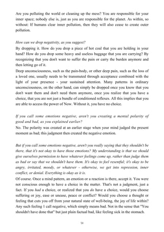 Are you polluting the world or cleaning up the mess? You are responsible for your
inner space; nobody else is, just as you are responsible for the planet. As within, so
without: If humans clear inner pollution, then they will also cease to create outer
pollution.
How can we drop negativity, as you suggest?
By dropping it. How do you drop a piece of hot coal that you are holding in your
hand? How do you drop some heavy and useless baggage that you are carrying? By
recognizing that you don't want to suffer the pain or carry the burden anymore and
then letting go of it.
Deep unconsciousness, such as the pain-body, or other deep pain, such as the loss of
a loved one, usually needs to be transmuted through acceptance combined with the
light of your presence - your sustained attention. Many patterns in ordinary
unconsciousness, on the other hand, can simply be dropped once you know that you
don't want them and don't need them anymore, once you realize that you have a
choice, that you are not just a bundle of conditioned reflexes. All this implies that you
are able to access the power of Now. Without it, you have no choice.
If you call some emotions negative, aren't you creating a mental polarity of
good and bad, as you explained earlier?
No. The polarity was created at an earlier stage when your mind judged the present
moment as bad; this judgment then created the negative emotion.
But if you call some emotions negative, aren't you really saying that they shouldn't be
there, that it's not okay to have those emotions? My understanding is that we should
give ourselves permission to have whatever feelings come up, rather than judge them
as bad or say that we shouldn't have them. It's okay to feel resentful; it's okay to be
angry, irritated, moody, or whatever - otherwise, we get into repression, inner
conflict, or denial. Everything is okay as it is.
Of course. Once a mind pattern, an emotion or a reaction is there, accept it. You were
not conscious enough to have a choice in the matter. That's not a judgment, just a
fact. If you had a choice, or realized that you do have a choice, would you choose
suffering or joy, ease or unease, peace or conflict? Would you choose a thought or
feeling that cuts you off from your natural state of well-being, the joy of life within?
Any such feeling 1 call negative, which simply means bad. Not in the sense that "You
shouldn't have done that" but just plain factual bad, like feeling sick in the stomach.
54
 