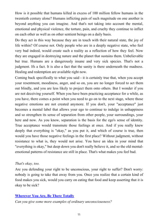 How is it possible that humans killed in excess of 100 million fellow humans in the
twentieth century alone? Humans inflicting pain of such magnitude on one another is
beyond anything you can imagine. And that's not taking into account the mental,
emotional and physical violence, the torture, pain, and cruelty they continue to inflict
on each other as well as on other sentient beings on a daily basis.
Do they act in this way because they are in touch with their natural state, the joy of
life within? Of course not. Only people who are in a deeply negative state, who feel
very bad indeed, would create such a reality as a reflection of how they feel. Now
they are engaged in destroying nature and the planet that sustains them. Unbelievable
but true. Humans are a dangerously insane and very sick species. That's not a
judgment. Ifs a fact. It is also a fact that the sanity is there underneath the madness.
Healing and redemption are available right now.
Coming back specifically to what you said - it is certainly true that, when you accept
your resentment, moodiness, anger, and so on, you are no longer forced to act them
out blindly, and you are less likely to project them onto others. But I wonder if you
are not deceiving yourself. When you have been practicing acceptance for a while, as
you have, there comes a point when you need to go on to the next stage, where those
negative emotions are not created anymore. If you don't, your "acceptance" just
becomes a mental label that allows your ego to continue to indulge in unhappiness
and so strengthen its sense of separation from other people, your surroundings, your
here and now. As you know, separation is the basis for the ego's sense of identity.
True acceptance would transmute those feelings at once. And if you really knew
deeply that everything is "okay," as you put it, and which of course is true, then
would you have those negative feelings in the first place? Without judgment, without
resistance to what is, they would not arise. You have an idea in your mind that
"everything is okay," but deep down you don't really believe it, and so the old mental-
emotional patterns of resistance are still in place. That's what makes you feel bad.
That's okay, too.
Are you defending your right to be unconscious, your right to suffer? Don't worry:
nobody is going to take that away from you. Once you realize that a certain kind of
food makes you sick, would you carry on eating that food and keep asserting that it is
okay to be sick?
Wherever You Are, Be There Totally
Can you give some more examples of ordinary unconsciousness?
55
 