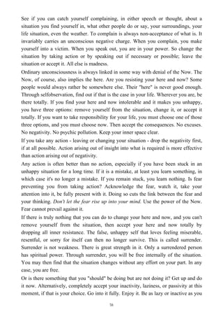 See if you can catch yourself complaining, in either speech or thought, about a
situation you find yourself in, what other people do or say, your surroundings, your
life situation, even the weather. To complain is always non-acceptance of what is. It
invariably carries an unconscious negative charge. When you complain, you make
yourself into a victim. When you speak out, you are in your power. So change the
situation by taking action or by speaking out if necessary or possible; leave the
situation or accept it. All else is madness.
Ordinary unconsciousness is always linked in some way with denial of the Now. The
Now, of course, also implies the here. Are you resisting your here and now? Some
people would always rather be somewhere else. Their "here" is never good enough.
Through selfobservation, find out if that is the case in your life. Wherever you are, be
there totally. If you find your here and now intolerable and it makes you unhappy,
you have three options: remove yourself from the situation, change it, or accept it
totally. If you want to take responsibility for your life, you must choose one of those
three options, and you must choose now. Then accept the consequences. No excuses.
No negativity. No psychic pollution. Keep your inner space clear.
If you take any action - leaving or changing your situation - drop the negativity first,
if at all possible. Action arising out of insight into what is required is more effective
than action arising out of negativity.
Any action is often better than no action, especially if you have been stuck in an
unhappy situation for a long time. If it is a mistake, at least you learn something, in
which case it's no longer a mistake. If you remain stuck, you learn nothing. Is fear
preventing you from taking action? Acknowledge the fear, watch it, take your
attention into it, be fully present with it. Doing so cuts the link between the fear and
your thinking. Don't let the fear rise up into your mind. Use the power of the Now.
Fear cannot prevail against it.
If there is truly nothing that you can do to change your here and now, and you can't
remove yourself from the situation, then accept your here and now totally by
dropping all inner resistance. The false, unhappy self that loves feeling miserable,
resentful, or sorry for itself can then no longer survive. This is called surrender.
Surrender is not weakness. There is great strength in it. Only a surrendered person
has spiritual power. Through surrender, you will be free internally of the situation.
You may then find that the situation changes without any effort on your part. In any
case, you are free.
Or is there something that you "should" be doing but are not doing it? Get up and do
it now. Alternatively, completely accept your inactivity, laziness, or passivity at this
moment, if that is your choice. Go into it fully. Enjoy it. Be as lazy or inactive as you
56
 
