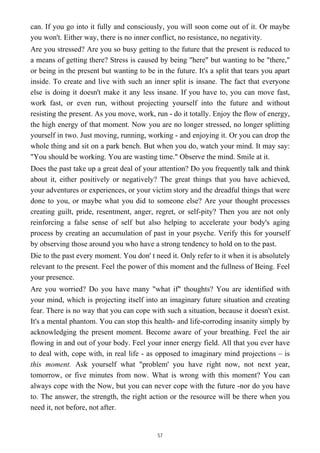 can. If you go into it fully and consciously, you will soon come out of it. Or maybe
you won't. Either way, there is no inner conflict, no resistance, no negativity.
Are you stressed? Are you so busy getting to the future that the present is reduced to
a means of getting there? Stress is caused by being "here" but wanting to be "there,"
or being in the present but wanting to be in the future. It's a split that tears you apart
inside. To create and live with such an inner split is insane. The fact that everyone
else is doing it doesn't make it any less insane. If you have to, you can move fast,
work fast, or even run, without projecting yourself into the future and without
resisting the present. As you move, work, run - do it totally. Enjoy the flow of energy,
the high energy of that moment. Now you are no longer stressed, no longer splitting
yourself in two. Just moving, running, working - and enjoying it. Or you can drop the
whole thing and sit on a park bench. But when you do, watch your mind. It may say:
"You should be working. You are wasting time." Observe the mind. Smile at it.
Does the past take up a great deal of your attention? Do you frequently talk and think
about it, either positively or negatively? The great things that you have achieved,
your adventures or experiences, or your victim story and the dreadful things that were
done to you, or maybe what you did to someone else? Are your thought processes
creating guilt, pride, resentment, anger, regret, or self-pity? Then you are not only
reinforcing a false sense of self but also helping to accelerate your body's aging
process by creating an accumulation of past in your psyche. Verify this for yourself
by observing those around you who have a strong tendency to hold on to the past.
Die to the past every moment. You don' t need it. Only refer to it when it is absolutely
relevant to the present. Feel the power of this moment and the fullness of Being. Feel
your presence.
Are you worried? Do you have many "what if" thoughts? You are identified with
your mind, which is projecting itself into an imaginary future situation and creating
fear. There is no way that you can cope with such a situation, because it doesn't exist.
It's a mental phantom. You can stop this health- and life-corroding insanity simply by
acknowledging the present moment. Become aware of your breathing. Feel the air
flowing in and out of your body. Feel your inner energy field. All that you ever have
to deal with, cope with, in real life - as opposed to imaginary mind projections – is
this moment. Ask yourself what "problem' you have right now, not next year,
tomorrow, or five minutes from now. What is wrong with this moment? You can
always cope with the Now, but you can never cope with the future -nor do you have
to. The answer, the strength, the right action or the resource will be there when you
need it, not before, not after.
57
 