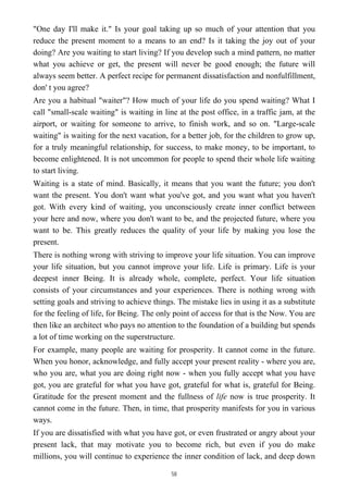 "One day I'll make it." Is your goal taking up so much of your attention that you
reduce the present moment to a means to an end? Is it taking the joy out of your
doing? Are you waiting to start living? If you develop such a mind pattern, no matter
what you achieve or get, the present will never be good enough; the future will
always seem better. A perfect recipe for permanent dissatisfaction and nonfulfillment,
don' t you agree?
Are you a habitual "waiter"? How much of your life do you spend waiting? What I
call "small-scale waiting" is waiting in line at the post office, in a traffic jam, at the
airport, or waiting for someone to arrive, to finish work, and so on. "Large-scale
waiting" is waiting for the next vacation, for a better job, for the children to grow up,
for a truly meaningful relationship, for success, to make money, to be important, to
become enlightened. It is not uncommon for people to spend their whole life waiting
to start living.
Waiting is a state of mind. Basically, it means that you want the future; you don't
want the present. You don't want what you've got, and you want what you haven't
got. With every kind of waiting, you unconsciously create inner conflict between
your here and now, where you don't want to be, and the projected future, where you
want to be. This greatly reduces the quality of your life by making you lose the
present.
There is nothing wrong with striving to improve your life situation. You can improve
your life situation, but you cannot improve your life. Life is primary. Life is your
deepest inner Being. It is already whole, complete, perfect. Your life situation
consists of your circumstances and your experiences. There is nothing wrong with
setting goals and striving to achieve things. The mistake lies in using it as a substitute
for the feeling of life, for Being. The only point of access for that is the Now. You are
then like an architect who pays no attention to the foundation of a building but spends
a lot of time working on the superstructure.
For example, many people are waiting for prosperity. It cannot come in the future.
When you honor, acknowledge, and fully accept your present reality - where you are,
who you are, what you are doing right now - when you fully accept what you have
got, you are grateful for what you have got, grateful for what is, grateful for Being.
Gratitude for the present moment and the fullness of life now is true prosperity. It
cannot come in the future. Then, in time, that prosperity manifests for you in various
ways.
If you are dissatisfied with what you have got, or even frustrated or angry about your
present lack, that may motivate you to become rich, but even if you do make
millions, you will continue to experience the inner condition of lack, and deep down
58
 