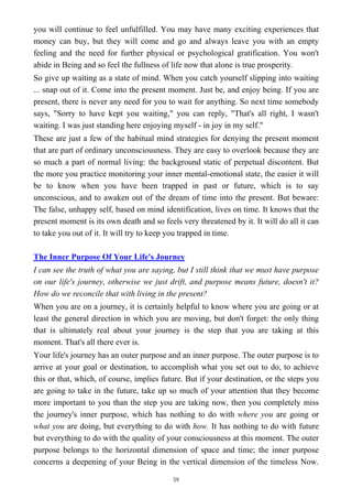you will continue to feel unfulfilled. You may have many exciting experiences that
money can buy, but they will come and go and always leave you with an empty
feeling and the need for further physical or psychological gratification. You won't
abide in Being and so feel the fullness of life now that alone is true prosperity.
So give up waiting as a state of mind. When you catch yourself slipping into waiting
... snap out of it. Come into the present moment. Just be, and enjoy being. If you are
present, there is never any need for you to wait for anything. So next time somebody
says, "Sorry to have kept you waiting," you can reply, "That's all right, I wasn't
waiting. I was just standing here enjoying myself - in joy in my self."
These are just a few of the habitual mind strategies for denying the present moment
that are part of ordinary unconsciousness. They are easy to overlook because they are
so much a part of normal living: the background static of perpetual discontent. But
the more you practice monitoring your inner mental-emotional state, the easier it will
be to know when you have been trapped in past or future, which is to say
unconscious, and to awaken out of the dream of time into the present. But beware:
The false, unhappy self, based on mind identification, lives on time. It knows that the
present moment is its own death and so feels very threatened by it. It will do all it can
to take you out of it. It will try to keep you trapped in time.
The Inner Purpose Of Your Life's Journey
I can see the truth of what you are saying, but I still think that we must have purpose
on our life's journey, otherwise we just drift, and purpose means future, doesn't it?
How do we reconcile that with living in the present?
When you are on a journey, it is certainly helpful to know where you are going or at
least the general direction in which you are moving, but don't forget: the only thing
that is ultimately real about your journey is the step that you are taking at this
moment. That's all there ever is.
Your life's journey has an outer purpose and an inner purpose. The outer purpose is to
arrive at your goal or destination, to accomplish what you set out to do, to achieve
this or that, which, of course, implies future. But if your destination, or the steps you
are going to take in the future, take up so much of your attention that they become
more important to you than the step you are taking now, then you completely miss
the journey's inner purpose, which has nothing to do with where you are going or
what you are doing, but everything to do with how. It has nothing to do with future
but everything to do with the quality of your consciousness at this moment. The outer
purpose belongs to the horizontal dimension of space and time; the inner purpose
concerns a deepening of your Being in the vertical dimension of the timeless Now.
59
 