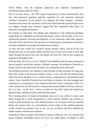David Bohm, with his explicate (physical) and implicate (non-physical)
multidimensional model of reality.
This is no mere theory - the 1982 Aspect Experiment in France demonstrated, that
two once-connected quantum particles separated by vast distances remained
somehow connected. If one particle was changed, the other changed - instantly.
Scientists don't know the mechanics of how this faster-than-the-speed-of-light travel
can happen, though some theorists suggest that this connection takes place via
doorways into higher dimensions.
So contrary to what those who pledge their allegiance to the traditional paradigm
might think, the influential, pioneering individuals I spoke with felt that we have not
reached the pinnacle of human development, we are connected, rather than separate,
from all of life, and that the full spectrum of consciousness encompasses both phys-
ical and a multitude of non physical dimensions of reality.
At core, this new world view involves seeing yourself, others, and all of life, not
through the eyes of our small, earthly self that lives in time and is born in time. But
rather through the eyes of the soul, our Being, the True Self. One by one, people are
jumping to this higher orbit.
With his book, The Power of Now, Eckhart Tolle rightfully takes his place among this
special group of world-class teachers. Eckhart's message: the problem of humanity is
deeply rooted in the mind itself. Or rather, our misidentification with mind.
Our drifting awareness, our tendency to take the path of least resistance by being less
than fully awake to the present moment, creates a void. And the time-bound mind,
which has been designed to be a useful servant, compensates by proclaiming itself
master. Like a butterfly flittering from one flower to another, the mind engages past
experiences or, projecting its own made-for-television movie, anticipates what is to
come. Seldom do we find ourselves resting in the oceanic depth of the here and now.
For it is here - in the Now - where we find our True Self, which lies behind our
physical body, shifting emotions, and chattering mind.
The crowning glory of human development rests not in our ability to reason and
think, though this is what distinguishes us from animals. Intellect, like instinct, is
merely a point along the way. Our ultimate destiny is to re-connect with our essential
Being and express from our extraordinary, divine reality in the ordinary physical
world, moment by moment. Easy to say, yet rare are those who have attained the
further reaches of human development.
Fortunately, there are guides and teachers to help us along the way. As a teacher and
guide, Eckhart's formidable power lies not in his adept ability to delight us with
6
 