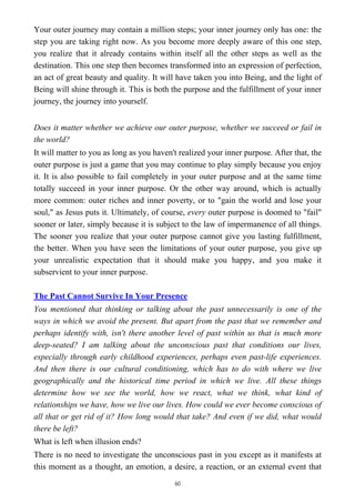 Your outer journey may contain a million steps; your inner journey only has one: the
step you are taking right now. As you become more deeply aware of this one step,
you realize that it already contains within itself all the other steps as well as the
destination. This one step then becomes transformed into an expression of perfection,
an act of great beauty and quality. It will have taken you into Being, and the light of
Being will shine through it. This is both the purpose and the fulfillment of your inner
journey, the journey into yourself.
Does it matter whether we achieve our outer purpose, whether we succeed or fail in
the world?
It will matter to you as long as you haven't realized your inner purpose. After that, the
outer purpose is just a game that you may continue to play simply because you enjoy
it. It is also possible to fail completely in your outer purpose and at the same time
totally succeed in your inner purpose. Or the other way around, which is actually
more common: outer riches and inner poverty, or to "gain the world and lose your
soul," as Jesus puts it. Ultimately, of course, every outer purpose is doomed to "fail"
sooner or later, simply because it is subject to the law of impermanence of all things.
The sooner you realize that your outer purpose cannot give you lasting fulfillment,
the better. When you have seen the limitations of your outer purpose, you give up
your unrealistic expectation that it should make you happy, and you make it
subservient to your inner purpose.
The Past Cannot Survive In Your Presence
You mentioned that thinking or talking about the past unnecessarily is one of the
ways in which we avoid the present. But apart from the past that we remember and
perhaps identify with, isn't there another level of past within us that is much more
deep-seated? I am talking about the unconscious past that conditions our lives,
especially through early childhood experiences, perhaps even past-life experiences.
And then there is our cultural conditioning, which has to do with where we live
geographically and the historical time period in which we live. All these things
determine how we see the world, how we react, what we think, what kind of
relationships we have, how we live our lives. How could we ever become conscious of
all that or get rid of it? How long would that take? And even if we did, what would
there be left?
What is left when illusion ends?
There is no need to investigate the unconscious past in you except as it manifests at
this moment as a thought, an emotion, a desire, a reaction, or an external event that
60
 