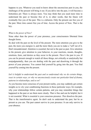happens to you. Whatever you need to know about the unconscious past in you, the
challenges of the present will bring it out. If you delve into the past, it will become a
bottomless pit: There is always more. You may think that you need more time to
understand the past or become free of it, in other words, that the future will
eventually free you of the past. This is a delusion. Only the present can free you of
the past. More time cannot free you of time. Access the power of Now. That is the
key.
What is the power of Now?
None other than the power of your presence, your consciousness liberated from
thought forms.
So deal with the past on the level of the present. The more attention you give to the
past, the more you energize it, and the more likely you are to make a "self' out of it.
Don't misunderstand: Attention is essential, but not to the past as past. Give attention
to the present; give attention to your behavior, to your reactions, moods, thoughts,
emotions, fears, and desires as they occur in the present. There's the past in you. If
you can be present enough to watch all those things, not critically or analytically but
nonjudgmentally, then you are dealing with the past and dissolving it through the
power of your presence. You cannot find yourself by going into the past. You find
yourself by coming into the present.
Isn't it helpful to understand the past and so understand why we do certain things,
react in certain ways, or why we unconsciously create our particular kind of drama,
patterns in relationships, and so on?
As you become more conscious of your present reality, you may suddenly get certain
insights as to why your conditioning functions in those particular ways; for example,
why your relationships follow certain patterns, and you may remember things that
happened in the past or see them more clearly. That is fine and can be helpful, but it
is not essential. What is essential is your conscious presence. That dissolves the past.
That is the transformative agent. So don't seek to understand the past, but be as
present as you can. The past cannot survive in your presence. It can only survive in
your absence.
61
 