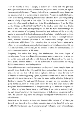 satori to describe a flash of insight, a moment of no-mind and total presence.
Although satori is not a lasting transformation, be grateful when it comes, for it gives
you a taste of enlightenment. You may, indeed, have experienced it many times with-
out knowing what. it is and realizing its importance. Presence is needed to become
aware of the beauty, the majesty, the sacredness of nature. Have you ever gazed up
into the infinity of space on a clear night, Yes, but only as seen from the limited
perspective of the manifested universe. In the Bible, God declares: "I am the Alpha
and the Omega, and I am the living One." In the timeless realm where God dwells,
which is also your home, the beginning and the end, the Alpha and the Omega, are
one, and the essence of everything that ever has been and ever will be is eternally
present in an unmanifested state of oneness and perfection - totally beyond anything
the human mind can ever imagine or comprehend. In our world of seemingly separate
forms, however, timeless perfection is an inconceivable concept. Here even
consciousness, which is the light emanating from the eternal Source, seems to be
subject to a process of development, but this is due to our limited perception. It is not
so in absolute terms. Nevertheless, let me continue to speak for a moment about the
evolution of consciousness in this world.
Everything that exists has Being, has God-essence, has some degree of
consciousness. Even a stone has rudimentary consciousness; otherwise, it would not
be, and its atoms and molecules would disperse. Everything is alive. The sun, the
earth, plants, animals, humans - all are expressions of consciousness in varying
degrees, consciousness manifesting as form.
The world arises when consciousness takes on shapes and forms, thought forms and
material forms. Look at the millions of life forms on this planet alone. In the sea, on
land, in the air - and then each life form is replicated millions of times. To what end?
Is someone or something playing a game, a game with form? This is what the ancient
seers of India asked themselves. They saw the world as lila, a kind of divine game
that God is playing. The individual life forms are obviously not very important in this
game. In the sea, most life forms don't survive for more than a few minutes after
being born. The human form turns to dust pretty quickly too, and when it is gone it is
as if it had never been. Is that tragic or cruel? Only if you create a separate identity
for each form, if you forget that its consciousness is God-essence expressing itself in
form. But you don't truly know that until you realize your own God-essence as pure
consciousness.
Awestruck by the absolute stillness and inconceivable vastness of' it? Have you
listened, truly listened, to the sound of a mountain stream in the forest? Or to the song
of a blackbird at dusk on a quiet summer evening? To become aware of such things,
64
 