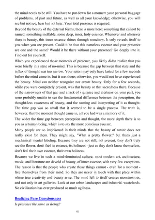 the mind needs to be still. You have to put down for a moment your personal baggage
of problems, of past and future, as well as all your knowledge; otherwise, you will
see but not see, hear but not hear. Your total presence is required.
Beyond the beauty of the external forms, there is more here: something that cannot be
named, something ineffable, some deep, inner, holy essence. Whenever and wherever
there is beauty, this inner essence shines through somehow. It only reveals itself to
you when you are present. Could it be that this nameless essence and your presence
are one and the same? Would it be there without your presence? Go deeply into it.
Find out for yourself.
When you experienced those moments of presence, you likely didn't realize that you
were briefly in a state of no-mind. This is because the gap between that state and the
influx of thought was too narrow. Your satori may only have lasted for a few seconds
before the mind came in, but it was there; otherwise, you would not have experienced
the beauty. Mind can neither recognize nor create beauty. Only for a few seconds,
while you were completely present, was that beauty or that sacredness there. Because
of the narrowness of that gap and a lack of vigilance and alertness on your part, you
were probably unable to see the fundamental difference between the perception, the
thought-less awareness of beauty, and the naming and interpreting of it as thought:
The time gap was so small that it seemed to be a single process. The truth is,
however, that the moment thought came in, all you had was a memory of it.
The wider the time gap between perception and thought, the more depth there is to
you as a human being, which is to say the more conscious you are.
Many people are so imprisoned in their minds that the beauty of nature does not
really exist for them. They might say, "What a pretty flower," but that's just a
mechanical mental labeling. Because they are not still, not present, they don't truly
see the flower, don't feel its essence, its holiness - just as they don't know themselves,
don't feel their own essence, their own holiness.
Because we live in such a mind-dominated culture, most modern art, architecture,
music, and literature are devoid of beauty, of inner essence, with very few exceptions.
The reason is that the people who create those things cannot - even for a moment -
free themselves from their mind. So they are never in touch with that place within
where true creativity and beauty arise. The mind left to itself creates monstrosities,
and not only in art galleries. Look at our urban landscapes and industrial wastelands.
No civilization has ever produced so much ugliness.
Realizing Pure Consciousness
Is presence the same as Being?
65
 