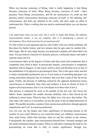 When you become conscious of Being, what is really happening is that Being
becomes conscious of itself. When Being becomes conscious of itself - that's
presence. Since Being, consciousness, and life are synonymous, we could say that
presence means consciousness becoming conscious of itself, or life attaining self-
consciousness. But don't get attached to the words, and don't make an effort to
understand this. There is nothing that you need to understand before you can become
present.
I do understand what you just said, but it seems to imply that Being, the ultimate
transcendental reality, is not yet complete, that it is undergoing a process of
development. Does God need time for personal growth?
If a fish is born in your aquarium and you call it John, write out a birth certificate, tell
him about his family history, and two minutes later he gets eaten by another fish -
that's tragic. But it's only tragic because you projected a separate self where there was
none. You got hold of a fraction of a dynamic process, a molecular dance, and made a
separate entity out of it.
Consciousness takes on the disguise of forms until they reach such complexity that it
completely loses itself in them. In present-day humans, consciousness is completely
identified with its disguise. It only knows itself as form and therefore lives in fear of
the annihilation of its physical or psychological form. This is the egoic mind, and this
is where considerable dysfunction sets in. It now looks as if something had gone very
wrong somewhere along the line of evolution. But even this is part of lila, the divine
game. Finally, the pressure of suffering created by this apparent dysfunction forces
consciousness to disidentify from form and awakens it from its dream of form: It
regains self-consciousness, but it is at a far deeper level than when it lost it.
This process is explained by Jesus in his parable of the lost son, who leaves his
father's home, squanders his wealth, becomes destitute, and is then forced by his
suffering to return home. When he does, his father loves him more than before. The
sons state is the same as it was before, yet not the same. It has an added dimension of
depth. The parable describes a journey from unconscious perfection, through apparent
imperfection and "evil" to conscious perfection.
Can you now see the deeper and wider significance of becoming present as the
watcher of your mind? Whenever you watch the mind, you withdraw consciousness
from mind forms, which then becomes what we call the watcher or the witness.
Consequently, the watcher - pure consciousness beyond form - becomes stronger, and
the mental formations become weaker. When we talk about watching the mind we are
personalizing an event that is truly of cosmic significance: through you,
66
 
