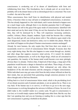consciousness is awakening out of its dream of identification with form and
withdrawing from form. This foreshadows, but is already part of, an event that is
probably still in the distant future as far as chronological time is concerned. The event
is called - the end of the world.
When consciousness frees itself from its identification with physical and mental
forms, it becomes what we may call pure or enlightened consciousness, or presence.
This has already happened in a few individuals, and it seems destined to happen soon
on a much larger scale, although there is no absolute guarantee that it will happen.
Most humans are still in the grip of the egoic mode of consciousness: identified with
their mind and run by their mind. If they do not free themselves from their mind in
time, they will be destroyed by it. They will experience increasing confusion,
conflict, violence, illness, despair, madness. Egoic mind has become like a sinking
ship. If you don't get off, you will go down with it. The collective egoic mind is the
most dangerously insane and destructive entity ever to inhabit this planet. What do
you think will happen on this planet if human consciousness remains unchanged?
Already for most humans, the only respite they find from their own minds is to
occasionally revert to a level of consciousness below thought. Everyone does that
every night during sleep. But this also happens to some extent through sex, alcohol,
and other drugs that suppress excessive mind activity. If it weren't for alcohol,
tranquilizers, antidepressants, as well as the illegal drugs, which are all consumed in
vast quantities, the insanity of the human mind would become even more glaringly
obvious than it is already. I believe that, if deprived of their drugs, a large part of the
population would become a danger to themselves and others. These drugs, of course,
simply keep you stuck in dysfunction. Their widespread use only delays the
breakdown of the old mind structures and the emergence of higher consciousness.
While individual users may get some relief from the daily torture inflicted on them by
their minds, they are prevented from generating enough conscious presence to rise
above thought and so find true liberation.
Falling back to a level of consciousness below mind, which is the pre-thinking level
of our distant ancestors and of animals and plants, is not an option for us. There is no
way back. If the human race is to survive, it will have to go on to the next stage.
Consciousness is evolving throughout the universe in billions of forms. So even if we
didn't make it, this wouldn't matter on a cosmic scale. No gain in consciousness is
ever lost, so it would simply express itself through some other form. But the very fact
that I am speaking here and you are listening or reading this is a clear sign that the
new consciousness is gaining a foothold on the planet.
67
 