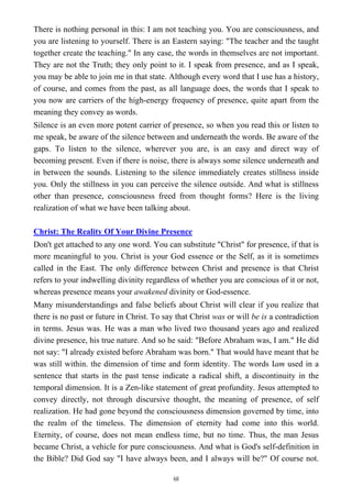 There is nothing personal in this: I am not teaching you. You are consciousness, and
you are listening to yourself. There is an Eastern saying: "The teacher and the taught
together create the teaching." In any case, the words in themselves are not important.
They are not the Truth; they only point to it. I speak from presence, and as I speak,
you may be able to join me in that state. Although every word that I use has a history,
of course, and comes from the past, as all language does, the words that I speak to
you now are carriers of the high-energy frequency of presence, quite apart from the
meaning they convey as words.
Silence is an even more potent carrier of presence, so when you read this or listen to
me speak, be aware of the silence between and underneath the words. Be aware of the
gaps. To listen to the silence, wherever you are, is an easy and direct way of
becoming present. Even if there is noise, there is always some silence underneath and
in between the sounds. Listening to the silence immediately creates stillness inside
you. Only the stillness in you can perceive the silence outside. And what is stillness
other than presence, consciousness freed from thought forms? Here is the living
realization of what we have been talking about.
Christ: The Reality Of Your Divine Presence
Don't get attached to any one word. You can substitute "Christ" for presence, if that is
more meaningful to you. Christ is your God essence or the Self, as it is sometimes
called in the East. The only difference between Christ and presence is that Christ
refers to your indwelling divinity regardless of whether you are conscious of it or not,
whereas presence means your awakened divinity or God-essence.
Many misunderstandings and false beliefs about Christ will clear if you realize that
there is no past or future in Christ. To say that Christ was or will be is a contradiction
in terms. Jesus was. He was a man who lived two thousand years ago and realized
divine presence, his true nature. And so he said: "Before Abraham was, I am." He did
not say: "I already existed before Abraham was born." That would have meant that he
was still within. the dimension of time and form identity. The words Iam used in a
sentence that starts in the past tense indicate a radical shift, a discontinuity in the
temporal dimension. It is a Zen-like statement of great profundity. Jesus attempted to
convey directly, not through discursive thought, the meaning of presence, of self
realization. He had gone beyond the consciousness dimension governed by time, into
the realm of the timeless. The dimension of eternity had come into this world.
Eternity, of course, does not mean endless time, but no time. Thus, the man Jesus
became Christ, a vehicle for pure consciousness. And what is God's self-definition in
the Bible? Did God say "I have always been, and I always will be?" Of course not.
68
 