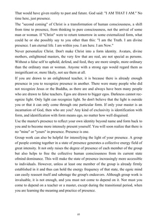 That would have given reality to past and future. God said: "I AM THAT I AM." No
time here, just presence.
The "second coming" of Christ is a transformation of human consciousness, a shift
from time to presence, from thinking to pure consciousness, not the arrival of some
man or woman. If "Christ" were to return tomorrow in some externalized form, what
could he or she possibly say to you other than this: "I am the Truth. I am divine
presence. I am eternal life. I am within you. I am here. I am Now."
Never personalize Christ. Don't make Christ into a form identity. Avatars, divine
mothers, enlightened masters, the very few that are real, are not special as persons.
Without a false self to uphold, defend, and feed, they are more simple, more ordinary
than the ordinary man or woman. Anyone with a strong ego would regard them as
insignificant or, more likely, not see them at all.
If you are drawn to an enlightened teacher, it is because there is already enough
presence in you to recognize presence in another. There were many people who did
not recognize Jesus or the Buddha, as there are and always have been many people
who are drawn to false teachers. Egos are drawn to bigger egos. Darkness cannot rec-
ognize light. Only light can recognize light. So don't believe that the light is outside
you or that it can only come through one particular form. If only your master is an
incarnation of God, then who are you? Any kind of exclusivity is identification with
form, and identification with form means ego, no matter how well disguised.
Use the master's presence to reflect your own identity beyond name and form back to
you and to become more intensely present yourself. You will soon realize that there is
no "mine" or "yours" in presence. Presence is one.
Group work can also be helpful for intensifying the light of your presence. A group
of people coming together in a state of presence generates a collective energy field of
great intensity. It not only raises the degree of presence of each member of the group
but also helps to free the collective human consciousness from its current state
ofmind dominance. This will make the state of presence increasingly more accessible
to individuals. However, unless at least one member of the group is already firmly
established in it and thus can hold the energy frequency of that state, the egoic mind
can easily reassert itself and sabotage the group's endeavors. Although group work is
invaluable, it is not enough, and you must not come to depend on it. Nor must you
come to depend on a teacher or a master, except during the transitional period, when
you are learning the meaning and practice of presence.
69
 