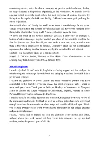 entertaining stories, make the abstract concrete, or provide useful technique. Rather,
his magic is seated in his personal experience, as one who knows. As a result, there is
a power behind his words found only in the most celebrated of spiritual teachers. By
living from the depths of this Greater Reality, Eckhart clears an energetic pathway for
others to join him.
And what if others do? Surely the world as we know it would change for the better.
Values would shift in the flotsam of vanishing fears that have been funneled away
through the whirlpool of Being itself. A new civilization would be born.
"Where's the proof of this Greater Reality?" you ask. I offer only an analogy: A
battery of scientists can get together and tell you about all the scientific proof for the
fact that bananas are bitter. But all you have to do is taste one, once, to realize that
there is this whole other aspect to bananas. Ultimately, proof lies not in intellectual
arguments, but in being touched in some way by the sacred within and without.
Eckhart Tolle masterfully opens us to that possibility.
Russell E. DiCarlo Author, Towards a New World View: Conversations at the
Leading Edge Erie, Pennsylvania U.S.A. January 1998
Acknowledgments
I am deeply thankful to Connie Kellough for her loving support and her vital part in
transforming the manuscript into this book and bringing it out into the world. It is a
joy to work with her.
I extend my gratitude to Corea Ladner and those wonderful people who have
contributed to this book by giving me space, that most precious of gifts - space to
write and space to be.Thank you to Adrienne Bradley in Vancouver, to Margaret
Miller in London and Angie Francesco in Glastonbury, England, Richard in Menlo
Park and Rennie Frumkin in Sausalito, California.
I am also thankful to Shirley Spaxman and Howard Kellough for their early review of
the manuscript and helpful feedback as well as to those individuals who were kind
enough to review the manuscript at a later stage and provide additional input. Thank
you to Rose Dendewich for word-processing the manuscript in her unique cheerful
and professional manner.
Finally, I would like to express my love and gratitude to my mother and father,
without whom this book would not have come into existence, to my spiritual
teachers, and to the greatest guru of all: life.
7
 