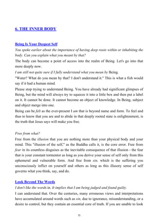 6. THE INNER BODY
Being Is Your Deepest Self
You spoke earlier about the importance of having deep roots within or inhabiting the
body. Can you explain what you meant by that?
The body can become a point of access into the realm of Being. Let's go into that
more deeply now.
I am still not quite sure if I fully understand what you mean by Being.
"Water? What do you mean by that? I don't understand it." This is what a fish would
say if it had a human mind.
Please stop trying to understand Being. You have already had significant glimpses of
Being, but the mind will always try to squeeze it into a little box and then put a label
on it. It cannot be done. It cannot become an object of knowledge. In Being, subject
and object merge into one.
Being can be felt as the ever-present I am that is beyond name and form. To feel and
thus to know that you are and to abide in that deeply rooted state is enlightenment, is
the truth that Jesus says will make you free.
Free from what?
Free from the illusion that you are nothing more than your physical body and your
mind. This "illusion of the self," as the Buddha calls it, is the core error. Free from
fear in its countless disguises as the inevitable consequence of that illusion - the fear
that is your constant tormentor as long as you derive your sense of self only from this
ephemeral and vulnerable form. And free from sin, which is the suffering you
unconsciously inflict on yourself and others as long as this illusory sense of self
governs what you think, say, and do.
Look Beyond The Words
I don't like the words in. It implies that I am being judged and found guilty.
I can understand that. Over the centuries, many erroneous views and interpretations
have accumulated around words such as sin, due to ignorance, misunderstanding, or a
desire to control, but they contain an essential core of truth. If you are unable to look
70
 