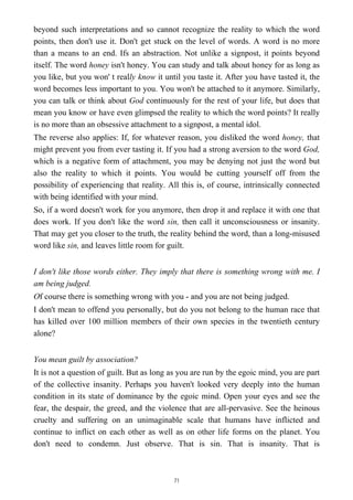 beyond such interpretations and so cannot recognize the reality to which the word
points, then don't use it. Don't get stuck on the level of words. A word is no more
than a means to an end. Ifs an abstraction. Not unlike a signpost, it points beyond
itself. The word honey isn't honey. You can study and talk about honey for as long as
you like, but you won' t really know it until you taste it. After you have tasted it, the
word becomes less important to you. You won't be attached to it anymore. Similarly,
you can talk or think about God continuously for the rest of your life, but does that
mean you know or have even glimpsed the reality to which the word points? It really
is no more than an obsessive attachment to a signpost, a mental idol.
The reverse also applies: If, for whatever reason, you disliked the word honey, that
might prevent you from ever tasting it. If you had a strong aversion to the word God,
which is a negative form of attachment, you may be denying not just the word but
also the reality to which it points. You would be cutting yourself off from the
possibility of experiencing that reality. All this is, of course, intrinsically connected
with being identified with your mind.
So, if a word doesn't work for you anymore, then drop it and replace it with one that
does work. If you don't like the word sin, then call it unconsciousness or insanity.
That may get you closer to the truth, the reality behind the word, than a long-misused
word like sin, and leaves little room for guilt.
I don't like those words either. They imply that there is something wrong with me. I
am being judged.
Of course there is something wrong with you - and you are not being judged.
I don't mean to offend you personally, but do you not belong to the human race that
has killed over 100 million members of their own species in the twentieth century
alone?
You mean guilt by association?
It is not a question of guilt. But as long as you are run by the egoic mind, you are part
of the collective insanity. Perhaps you haven't looked very deeply into the human
condition in its state of dominance by the egoic mind. Open your eyes and see the
fear, the despair, the greed, and the violence that are all-pervasive. See the heinous
cruelty and suffering on an unimaginable scale that humans have inflicted and
continue to inflict on each other as well as on other life forms on the planet. You
don't need to condemn. Just observe. That is sin. That is insanity. That is
71
 