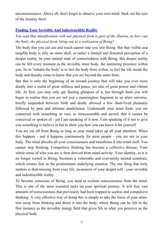 unconsciousness. Above all, don't forget to observe your own mind. Seek out the root
of the insanity there.
Finding Your Invisible And Indestructible Reality
You said that identification with our physical form is part of the illusion, so how can
the body, the physical form, bring you to a realization of Being?
The body that you can see and touch cannot take you into Being. But that visible and
tangible body is only an outer shell, or rather a limited and distorted perception of a
deeper reality. In your natural state of connectedness with Being, this deeper reality
can be felt every moment as the invisible inner body, the animating presence within
you. So to "inhabit the body' is to feel the body from within, to feel the life inside the
body and thereby come to know that you are beyond the outer form.
But that is only the beginning of an inward journey that will take you ever more
deeply into a realm of great stillness and peace, yet also of great power and vibrant
life. At first, you may only get fleeting glimpses of it, but through them you will
begin to realize that you are not just a meaningless fragment in an alien universe,
briefly suspended between birth and death, allowed a few short-lived pleasures
followed by pain and ultimate annihilation. Underneath your outer form, you are
connected with something so vast, so immeasurable and sacred, that it cannot be
conceived or spoken of - yet I am speaking of it now. I am speaking of it not to give
you something to believe in but to show you how you can know it for yourself.
You are cut off from Being as long as your mind takes up all your attention. When
this happens - and it happens continuously for most people - you are not in your
body. The mind absorbs all your consciousness and transforms it into mind stuff. You
cannot stop thinking. Compulsive thinking has become a collective disease. Your
whole sense of who you are is then derived from mind activity. Your identity, as it is
no longer rooted in Being, becomes a vulnerable and ever-needy mental construct,
which creates fear as the predominant underlying emotion. The one thing that truly
matters is then missing from your life: awareness of your deeper self - your invisible
and indestructible reality.
To become conscious of Being, you need to reclaim consciousness from the mind.
This is one of the most essential tasks on your spiritual journey. It will free vast
amounts of consciousness that previously had been trapped in useless and compulsive
thinking. A very effective way of doing this is simply to take the focus of your atten-
tion away from thinking and direct it into the body, where Being can be felt in the
first instance as the invisible energy field that gives life to what you perceive as the
physical body.
72
 