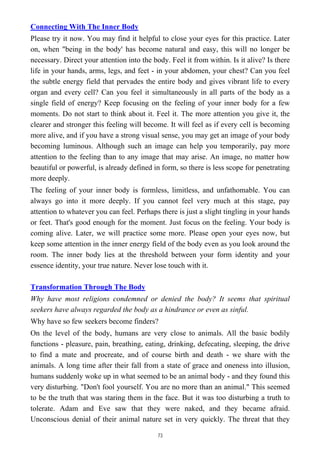 Connecting With The Inner Body
Please try it now. You may find it helpful to close your eyes for this practice. Later
on, when "being in the body' has become natural and easy, this will no longer be
necessary. Direct your attention into the body. Feel it from within. Is it alive? Is there
life in your hands, arms, legs, and feet - in your abdomen, your chest? Can you feel
the subtle energy field that pervades the entire body and gives vibrant life to every
organ and every cell? Can you feel it simultaneously in all parts of the body as a
single field of energy? Keep focusing on the feeling of your inner body for a few
moments. Do not start to think about it. Feel it. The more attention you give it, the
clearer and stronger this feeling will become. It will feel as if every cell is becoming
more alive, and if you have a strong visual sense, you may get an image of your body
becoming luminous. Although such an image can help you temporarily, pay more
attention to the feeling than to any image that may arise. An image, no matter how
beautiful or powerful, is already defined in form, so there is less scope for penetrating
more deeply.
The feeling of your inner body is formless, limitless, and unfathomable. You can
always go into it more deeply. If you cannot feel very much at this stage, pay
attention to whatever you can feel. Perhaps there is just a slight tingling in your hands
or feet. That's good enough for the moment. Just focus on the feeling. Your body is
coming alive. Later, we will practice some more. Please open your eyes now, but
keep some attention in the inner energy field of the body even as you look around the
room. The inner body lies at the threshold between your form identity and your
essence identity, your true nature. Never lose touch with it.
Transformation Through The Body
Why have most religions condemned or denied the body? It seems that spiritual
seekers have always regarded the body as a hindrance or even as sinful.
Why have so few seekers become finders?
On the level of the body, humans are very close to animals. All the basic bodily
functions - pleasure, pain, breathing, eating, drinking, defecating, sleeping, the drive
to find a mate and procreate, and of course birth and death - we share with the
animals. A long time after their fall from a state of grace and oneness into illusion,
humans suddenly woke up in what seemed to be an animal body - and they found this
very disturbing. "Don't fool yourself. You are no more than an animal." This seemed
to be the truth that was staring them in the face. But it was too disturbing a truth to
tolerate. Adam and Eve saw that they were naked, and they became afraid.
Unconscious denial of their animal nature set in very quickly. The threat that they
73
 