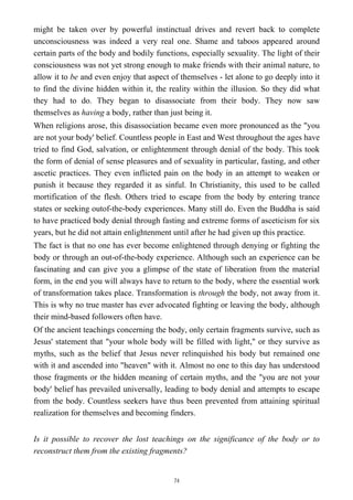 might be taken over by powerful instinctual drives and revert back to complete
unconsciousness was indeed a very real one. Shame and taboos appeared around
certain parts of the body and bodily functions, especially sexuality. The light of their
consciousness was not yet strong enough to make friends with their animal nature, to
allow it to be and even enjoy that aspect of themselves - let alone to go deeply into it
to find the divine hidden within it, the reality within the illusion. So they did what
they had to do. They began to disassociate from their body. They now saw
themselves as having a body, rather than just being it.
When religions arose, this disassociation became even more pronounced as the "you
are not your body' belief. Countless people in East and West throughout the ages have
tried to find God, salvation, or enlightenment through denial of the body. This took
the form of denial of sense pleasures and of sexuality in particular, fasting, and other
ascetic practices. They even inflicted pain on the body in an attempt to weaken or
punish it because they regarded it as sinful. In Christianity, this used to be called
mortification of the flesh. Others tried to escape from the body by entering trance
states or seeking outof-the-body experiences. Many still do. Even the Buddha is said
to have practiced body denial through fasting and extreme forms of asceticism for six
years, but he did not attain enlightenment until after he had given up this practice.
The fact is that no one has ever become enlightened through denying or fighting the
body or through an out-of-the-body experience. Although such an experience can be
fascinating and can give you a glimpse of the state of liberation from the material
form, in the end you will always have to return to the body, where the essential work
of transformation takes place. Transformation is through the body, not away from it.
This is why no true master has ever advocated fighting or leaving the body, although
their mind-based followers often have.
Of the ancient teachings concerning the body, only certain fragments survive, such as
Jesus' statement that "your whole body will be filled with light," or they survive as
myths, such as the belief that Jesus never relinquished his body but remained one
with it and ascended into "heaven" with it. Almost no one to this day has understood
those fragments or the hidden meaning of certain myths, and the "you are not your
body' belief has prevailed universally, leading to body denial and attempts to escape
from the body. Countless seekers have thus been prevented from attaining spiritual
realization for themselves and becoming finders.
Is it possible to recover the lost teachings on the significance of the body or to
reconstruct them from the existing fragments?
74
 