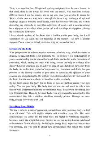 There is no need for that. All spiritual teachings originate from the same Source. In
that sense, there is and always has been only one master, who manifests in many
different forms. I am that master, and so are you, once you are able to access the
Source within. And the way to it is through the inner body. Although all spiritual
teachings originate from the same Source, once they become verbalized and written
down they are obviously no more than collections of words - and a word is nothing
but a signpost, as we talked about earlier. All such teachings are signposts pointing
the way back to the Source.
I have already spoken of the Truth that is hidden within your body, but I will
summarize for you again the lost teachings of the masters - so here is another
signpost. Please endeavor to feel your inner body as you read or listen.
Sermon On The Body
What you perceive as a dense physical structure called the body, which is subject to
disease, old age, and death, is not ultimately real - is not you. It is a misperception of
your essential reality that is beyond birth and death, and is due to the limitations of
your mind, which, having lost touch with Being, creates the body as evidence of its
illusory belief in separation and to justify its state of fear. But do not turn away from
the body, for within that symbol of impermanence, limitation, and death that you
perceive as the illusory creation of your mind is concealed the splendor of your
essential and immortal reality. Do not turn your attention elsewhere in your search for
the Truth, for it is nowhere else to be found but within your body.
Do not fight against the body, for in doing so you are fighting against your own
reality. You are your body. The body that you can see and touch is only a thin
illusory veil. Underneath it lies the invisible inner body, the doorway into Being, into
Life Unmanifested. Through the inner body, you are inseparably connected to this
unmanifested One Life - birthless, deathless, eternally present. Through the inner
body, you are forever one with God.
Have Deep Roots Within
The key is to be in a state of permanent connectedness with your inner body - to feel
it at all times. This will rapidly deepen and transform your life. The more
consciousness you direct into the inner body, the higher its vibrational frequency
becomes, much like a light that grows brighter as you turn up the dimmer switch and
so increase the flow of electricity. At this higher energy level, negativity cannot affect
you anymore, and you tend to attract new circumstances that reflect this higher
frequency.
75
 