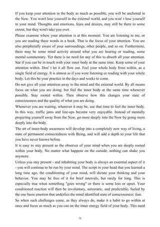 If you keep your attention in the body as much as possible, you will be anchored in
the Now. You won't lose yourself in the external world, and you won' t lose yourself
in your mind. Thoughts and emotions, fears and desires, may still be there to some
extent, but they won't take you over.
Please examine where your attention is at this moment. You are listening to me, or
you are reading these words in a book. That is the focus of your attention. You are
also peripherally aware of your surroundings, other people, and so on. Furthermore,
there may be some mind activity around what you are hearing or reading, some
mental commentary. Yet there is no need for any of this to absorb all your attention.
See if you can be in touch with your inner body at the same time. Keep some of your
attention within. Don' t let it all flow out. Feel your whole body from within, as a
single field of energy. It is almost as if you were listening or reading with your whole
body. Let this be your practice in the days and weeks to come.
Do not give all your attention away to the mind and the external world. By all means
focus on what you are doing, but feel the inner body at the same time whenever
possible. Stay rooted within. Then observe how this changes your state of
consciousness and the quality of what you are doing.
Whenever you are waiting, wherever it may be, use that time to feel the inner body.
In this way, traffic jams and line-ups become very enjoyable. Instead of mentally
projecting yourself away from the Now, go more deeply into the Now by going more
deeply into the body.
The art of inner-body awareness will develop into a completely new way of living, a
state of permanent connectedness with Being, and will add a depth to your life that
you have never known before.
It is easy to stay present as the observer of your mind when you are deeply rooted
within your body. No matter what happens on the outside, nothing can shake you
anymore.
Unless you stay present - and inhabiting your body is always an essential aspect of it
- you will continue to be run by your mind. The script in your head that you learned a
long time ago, the conditioning of your mind, will dictate your thinking and your
behavior. You may be free of it for brief intervals, but rarely for long. This is
especially true when something "goes wrong" or there is some loss or upset. Your
conditioned reaction will then be involuntary, automatic, and predictable, fueled by
the one basic emotion that underlies the mind identified state of consciousness: fear.
So when such challenges come, as they always do, make it a habit to go within at
once and focus as much as you can on the inner energy field of your body. This need
76
 