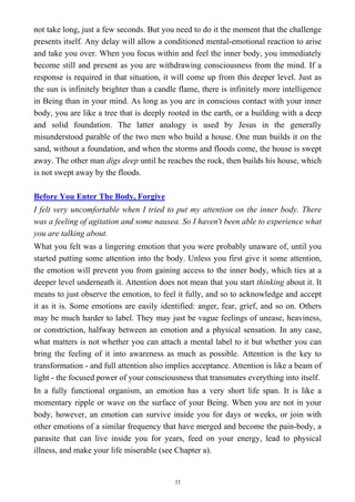 not take long, just a few seconds. But you need to do it the moment that the challenge
presents itself. Any delay will allow a conditioned mental-emotional reaction to arise
and take you over. When you focus within and feel the inner body, you immediately
become still and present as you are withdrawing consciousness from the mind. If a
response is required in that situation, it will come up from this deeper level. Just as
the sun is infinitely brighter than a candle flame, there is infinitely more intelligence
in Being than in your mind. As long as you are in conscious contact with your inner
body, you are like a tree that is deeply rooted in the earth, or a building with a deep
and solid foundation. The latter analogy is used by Jesus in the generally
misunderstood parable of the two men who build a house. One man builds it on the
sand, without a foundation, and when the storms and floods come, the house is swept
away. The other man digs deep until he reaches the rock, then builds his house, which
is not swept away by the floods.
Before You Enter The Body, Forgive
I felt very uncomfortable when I tried to put my attention on the inner body. There
was a feeling of agitation and some nausea. So I haven't been able to experience what
you are talking about.
What you felt was a lingering emotion that you were probably unaware of, until you
started putting some attention into the body. Unless you first give it some attention,
the emotion will prevent you from gaining access to the inner body, which ties at a
deeper level underneath it. Attention does not mean that you start thinking about it. It
means to just observe the emotion, to feel it fully, and so to acknowledge and accept
it as it is. Some emotions are easily identified: anger, fear, grief, and so on. Others
may be much harder to label. They may just be vague feelings of unease, heaviness,
or constriction, halfway between an emotion and a physical sensation. In any case,
what matters is not whether you can attach a mental label to it but whether you can
bring the feeling of it into awareness as much as possible. Attention is the key to
transformation - and full attention also implies acceptance. Attention is like a beam of
light - the focused power of your consciousness that transmutes everything into itself.
In a fully functional organism, an emotion has a very short life span. It is like a
momentary ripple or wave on the surface of your Being. When you are not in your
body, however, an emotion can survive inside you for days or weeks, or join with
other emotions of a similar frequency that have merged and become the pain-body, a
parasite that can live inside you for years, feed on your energy, lead to physical
illness, and make your life miserable (see Chapter a).
77
 