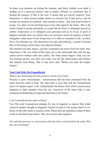 So place your attention on feeling the emotion, and check whether your mind is
holding on to a grievance pattern such as blame, self-pity, or resentment that is
feeding the emotion. If that is the case, it means that you haven't forgiven. Non-
forgiveness is often toward another person or yourself, but it may just as well be
toward any situation or condition - past, present or future - that your mind refuses to
accept. Yes, there can be non-forgiveness even with regard to the future. This is the
mind's refusal to accept uncertainty, to accept that the future is ultimately beyond its
control. Forgiveness is to relinquish your grievance and so to let go of grief. It
happens naturally once you realize that your grievance serves no purpose except to
strengthen a false sense of self. Forgiveness is to offer no resistance to life - to allow
life to live through you. The alternatives are pain and suffering, a greatly restricted
flow of life energy, and in many cases physical disease.
The moment you truly forgive, you have reclaimed your power from the mind. Non-
forgiveness is the very nature of the mind, just as the mind-made false self, the ego,
cannot survive without strife and conflict. The mind cannot forgive. Only you can.
You become present, you enter your body, you feel the vibrant peace and stillness
that emanate from Being. That is why Jesus said: "Before you enter the temple,
forgive."
Your Link With The Unmanifested
What is the relationship between presence and the inner body?
Presence is pure consciousness - consciousness that has been reclaimed from the
mind, from the world of form. The inner body is your link with the Unmanifested,
and in its deepest aspect is the Unmanifested: the Source from which consciousness
emanates as light emanates from the sun. Awareness of the inner body is con-
sciousness remembering its origin and returning to the Source.
Is the Unmanifested the same as Being?
Yes. The word Unmanifested attempts, by way of negation, to express That which
cannot be spoken, thought or imagined. It points to what it is by saying what it is not.
Being, on the other hand, is a positive term. Please don't get attached to either of these
words or start believing in them. They are no more than signposts.
You said that presence is consciousness that has been reclaimed from the mind. Who
does the reclaiming?
78
 