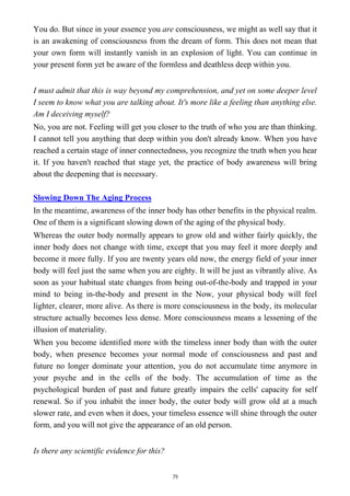 You do. But since in your essence you are consciousness, we might as well say that it
is an awakening of consciousness from the dream of form. This does not mean that
your own form will instantly vanish in an explosion of light. You can continue in
your present form yet be aware of the formless and deathless deep within you.
I must admit that this is way beyond my comprehension, and yet on some deeper level
I seem to know what you are talking about. It's more like a feeling than anything else.
Am I deceiving myself?
No, you are not. Feeling will get you closer to the truth of who you are than thinking.
I cannot tell you anything that deep within you don't already know. When you have
reached a certain stage of inner connectedness, you recognize the truth when you hear
it. If you haven't reached that stage yet, the practice of body awareness will bring
about the deepening that is necessary.
Slowing Down The Aging Process
In the meantime, awareness of the inner body has other benefits in the physical realm.
One of them is a significant slowing down of the aging of the physical body.
Whereas the outer body normally appears to grow old and wither fairly quickly, the
inner body does not change with time, except that you may feel it more deeply and
become it more fully. If you are twenty years old now, the energy field of your inner
body will feel just the same when you are eighty. It will be just as vibrantly alive. As
soon as your habitual state changes from being out-of-the-body and trapped in your
mind to being in-the-body and present in the Now, your physical body will feel
lighter, clearer, more alive. As there is more consciousness in the body, its molecular
structure actually becomes less dense. More consciousness means a lessening of the
illusion of materiality.
When you become identified more with the timeless inner body than with the outer
body, when presence becomes your normal mode of consciousness and past and
future no longer dominate your attention, you do not accumulate time anymore in
your psyche and in the cells of the body. The accumulation of time as the
psychological burden of past and future greatly impairs the cells' capacity for self
renewal. So if you inhabit the inner body, the outer body will grow old at a much
slower rate, and even when it does, your timeless essence will shine through the outer
form, and you will not give the appearance of an old person.
Is there any scientific evidence for this?
79
 