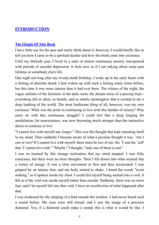 INTRODUCTION
The Origin Of This Book
I have little use for the past and rarely think about it; however, I would briefly like to
tell you how I came to be a spiritual teacher and how this book came into existence.
Until my thirtieth year, I lived in a state of almost continuous anxiety interspersed
with periods of suicidal depression. It feels now as if I am talking about some past
lifetime or somebody else's life.
One night not long after my twenty-ninth birthday, I woke up in the early hours with
a feeling of absolute dread. I had woken up with such a feeling many times before,
but this time it was more intense than it had ever been. The silence of the night, the
vague outlines of the furniture in the dark room, the distant noise of a passing train -
everything felt so alien, so hostile, and so utterly meaningless that it created in me a
deep loathing of the world. The most loathsome thing of all, however, was my own
existence. What was the point in continuing to live with this burden of misery? Why
carry on with this continuous struggle? I could feel that a deep longing for
annihilation, for nonexistence, was now becoming much stronger than the instinctive
desire to continue to live.
"I cannot live with myself any longer." This was the thought that kept repeating itself
in my mind. Then suddenly I became aware of what a peculiar thought it was. `Am I
one or two? If I cannot live with myself, there must be two of me: the `I' and the `self'
that `I' cannot live with." "Maybe," I thought, "only one of them is real."
I was so stunned by this strange realization that my mind stopped. I was fully
conscious, but there were no more thoughts. Then I felt drawn into what seemed like
a vortex of energy. It was a slow movement at first and then accelerated. I was
gripped by an intense fear, and my body started to shake. I heard the words "resist
nothing," as if spoken inside my chest. I could feel myself being sucked into a void. It
felt as if the void was inside myself rather than outside. Suddenly, there was no more
fear, and I let myself fall into that void. I have no recollection of what happened after
that.
I was awakened by the chirping of a bird outside the window. I had never heard such
a sound before. My eyes were still closed, and I saw the image of a precious
diamond. Yes, if a diamond could make a sound, this is what it would be like. I
8
 