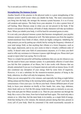 Try it out and you will be the evidence.
Strengthening The Immune System
Another benefit of this practice in the physical realm is a great strengthening of the
immune system which occurs when you inhabit the body. The more consciousness
you bring into the body, the stronger the immune system becomes. It is as if every
cell awakens and rejoices. The body loves your attention. It is also a potent form of
self healing. Most illnesses creep in when you are not present in the body. If the
master is not present in the house, all kinds of shady characters will take up residence
there. When you inhabit your body, it will be hard for unwanted guests to enter.
It is not only your physical immune system that becomes strengthened; your psychic
immune system is greatly enhanced as well. The latter protects you from the negative
mental-emotional force fields of others, which are highly contagious. Inhabiting the
body protects you not by putting up a shield, but by raising the frequency vibration of
your total energy field, so that anything that vibrates at a lower frequency, such as
fear, anger, depression, and so on, now exists in what is virtually a different order of
reality. It doesn't enter your field of consciousness anymore, or if it does you don't
need to offer any resistance to it because it passes right through you. Please don't just
accept or reject what I am saying. Put it to the test.
There is a simple but powerful self-healing meditation that you can do whenever you
feel the need to boost your immune system. It is particularly effective if used when
you feel the first symptoms of an illness, but it also works with illnesses that are
already entrenched if you use it at frequent intervals and with an intense focus. It will
also counteract any disruption of your energy field by some form of negativity.
However, it is not a substitute for the moment-to-moment practice of being in the
body, otherwise, its effect will only be temporary. Here it is.
When you are unoccupied for a few minutes, and especially last thing at night before
falling asleep and first thing in the morning before getting up, "flood" your body with
consciousness. Close your eyes. Lie flat on your back. Choose different parts of your
body to focus your attention on briefly at first: hands, feet, arms, legs, abdomen,
chest, head, and so on. Feel the life energy inside those parts as intensely as you can.
Stay with each part for fifteen seconds or so. Then let your attention run through the
body like a wave a few times, from feet to head and back again. This need only take a
minute or so. After that, feel the inner body in its totality, as a single field of energy.
Hold that feeling for a few minutes. Be intensely present during that time, present in
every cell of your body. Don't be concerned if the mind occasionally succeeds in
80
 