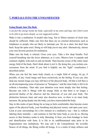 7. PORTALS INTO THE UNMANIFESTED
Going Deeply Into The Body
I can feel the energy inside my body, especially in my arms and legs, but I don't seem
to be able to go more deeply, as you suggested earlier.
Make it into a meditation. It needn't take long. Ten to fifteen minutes of clock time
should be sufficient. Make sure first that there are no external distractions such as
telephones or people who are likely to interrupt you. Sit on a chair, but don't lean
back. Keep the spine erect. Doing so will help you to stay alert. Alternatively, choose
your own favorite position for meditation.
Make sure the body is relaxed. Close your eyes. Take a few deep breaths. Feel
yourself breathing into the lower abdomen, as it were. Observe how it expands and
contracts slightly with each in and out breath. Then become aware of the entire inner
energy field of the body. Don't think about it–feel it. By doing this, you reclaim con-
sciousness from the mind. If you find it helpful, use the "light" visualization I
described earlier.
When you can feel the inner body clearly as a single field of energy, let go, if
possible, of any visual image and focus exclusively on the feeling. If you can, also
drop any mental image you may still have of the physical body. All that is left then is
an all-encompassing sense of presence or "beingness," and the inner body is felt to be
without a boundary. Then take your attention even more deeply into that feeling.
Become one with it. Merge with the energy field, so that there is no longer a
perceived duality of the observer and the observed, of you and your body. The
distinction between inner and outer also dissolves now, so there is no inner body
anymore. By going deeply into the body, you have transcended the body.
Stay in this realm of pure Being for as long as feels comfortable; then become aware
again of the physical body, your breathing and physical senses, and open your eyes.
Look at your surroundings for a few minutes in a meditative way - that is, without
labeling them mentally -- and continue to feel the inner body as you do so. Having
access to that formless realm is truly liberating. It frees you from bondage to form
and identification with form. It is life in its undifferentiated state prior to its
fragmentation into multiplicity. We may call it the Unmanifested, the invisible
Source of all things, the Being within all beings. It is a realm of deep stillness and
83
 