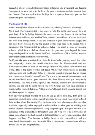 peace, but also of joy and intense aliveness. Whenever you are present, you become
`transparent' to some extent to the light, the pure consciousness that emanates from
this Source. You also realize that the light is not separate from who you are but
constitutes your very essence.
The Source Of Chi
Is the Unmanifested what in the East is called chi, a kind of universal life energy?
No, it isn't. The Unmanifested is the source of chi. Chi is the inner energy field of
your body. It is the bridge between the outer you and the Source. It lies halfway
between the manifested, the world of form, and the Unmanifested. Chi can be likened
to a river or an energy stream. If you take the focus of your consciousness deeply into
the inner body, you are tracing the course of this river back to its Source. Chi is
movement; the Unmanifested is stillness. When you reach a point of absolute
stillness, which is nevertheless vibrant with life, you have gone beyond the inner
body and beyond chi to the Source itself the Unmanifested. Chi is the link between
the Unmanifested and the physical universe.
So if you take your attention deeply into the inner body, you may reach this point,
this singularity, where the world dissolves into the Unmanifested and the
Unmanifested takes on form as the energy stream of chi, which then becomes the
world. This is the point of birth and death. When your consciousness is directed
outward, mind and world arise. When it is directed inward, it realizes its own Source
and returns home into the Unmanifested. Then, when your consciousness comes back
to the manifested world, you reassume the form identity that you temporarily
relinquished. You have a name, a past, a life situation, a future. But in one essential
respect, you are not the same person you were before: You will have glimpsed a
reality within yourself that is not "of this world," although it isn't separate from it, just
as it isn't separate from you.
Now let your spiritual practice be this: As you go about your life, don't give 100
percent of your attention to the external world and to your mind. Keep some within. I
have spoken about this already. Feel the inner body even when engaged in everyday
activities, especially when engaged in relationships or when you are relating with
nature. Feel the stillness deep inside it. Keep the portal open. It is quite possible to be
conscious of the Unmanifested throughout your life. You feel it as a deep sense of
peace somewhere in the background, a stillness that never leaves you, no matter what
happens out here. You become a bridge between the Unmanifested and the
manifested, between God and the world. This is the state of connectedness with the
Source that we call enlightenment.
84
 