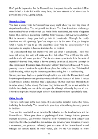 Don't get the impression that the Unmanifested is separate from the manifested. How
could it be? It is the life within every form, the inner essence of all that exists. It
pervades this world. Let me explain.
Dreamless Sleep
You take a journey into the Unmanifested every night when you enter the phase of
deep dreamless sleep. You merge with the Source. You draw from it the vital energy
that sustains you for a while when you return to the manifested, the world of separate
forms. This energy is much more vital than food: "Man does not live by bread alone."
But in dreamless sleep, you don't go into it consciously. Although the bodily
functions are still operating, "you” no longer exist in that state. Can you imagine
what it would be like to go into dreamless sleep with full consciousness? It is
impossible to imagine it, because that state has no content.
The Unmanifested does not liberate you until you enter it consciously. That's why
Jesus did not say the truth will make you free, but rather: "You will know the truth,
and the truth will make you free." This is not a conceptual truth. It is the truth of
eternal life beyond form, which is known directly or not at all. But don' t attempt to
stay conscious in dreamless sleep. It is highly unlikely that you will succeed. At most,
you may remain conscious during the dream phase, but not beyond that. This is called
lucid dreaming, which may be interesting and fascinating, but it is not liberating.
So use your inner body as a portal through which you enter the Unmanifested, and
keep that portal open so that you stay connected with the Source at all times. It makes
no difference, as far as the inner body is concerned, whether your outer physical body
is old or young, frail or strong. The inner body is timeless. If you are not yet able to
feel the inner body, use one of the other portals, although ultimately they are all one.
Some I have spoken about at length already, but I'll mention them again briefly here.
Other Portals
The Now can be seen as the main portal. It is an essential aspect of every other portal,
including the inner body. You cannot be in your body without being intensely present
in the Now.
Time and the manifested are as inextricably linked as are the timeless Now and the
Unmanifested. When you dissolve psychological time through intense present-
moment awareness, you become conscious of the Unmanifested both directly and
indirectly. Directly, you feel it as the radiance and power of your conscious presence
- no content, just presence. Indirectly, you are aware of the Unmanifested in and
through the sensory realm. In other words, you feel the God-essence in every
85
 
