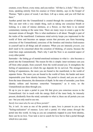 creature, every flower, every stone, and you realize: `All that is, is holy." This is why
Jesus, speaking entirely from his essence or Christ identity, says in the Gospel of
Thomas: "Split a piece of wood; I am there. Lift up a stone, and you will find me
there."
Another portal into the Unmanifested is created through the cessation of thinking.
This can start with a very simple thing, such as taking one conscious breath or
looking, in a state of intense alertness, at a flower, so that there is no mental
commentary running at the same time. There are many ways to create a gap in the
incessant stream of thought. This is what meditation is all about. Thought is part of
the realm of the manifested. Continuous mind activity keeps you imprisoned in the
world of form and becomes an opaque screen that prevents you from becoming
conscious of the Unmanifested, conscious of the formless and timeless God-essence
in yourself and in all things and all creatures. When you are intensely present, you
don't need to be concerned about the cessation of thinking, of course, because the
mind then stops automatically. That's why I said the Now is an essential aspect of
every other portal.
Surrender - the letting go of mental-emotional resistance to what is - also becomes a
portal into the Unmanifested. The reason for this is simple: inner resistance cuts you
off from other people, from yourself, from the world around you. It strengthens the
feeling of separateness on which the ego depends for its survival. The stronger the
feeling of separateness, the more you are bound to the manifested, to the world of
separate forms. The more you are bound to the world of form, the harder and more
impenetrable your form identity becomes. The portal is closed, and you are cut off
from the inner dimension, the dimension of depth. In the state of surrender, your form
identity softens and becomes somewhat "transparent," as it were, so the
Unmanifested can shine through you.
Ifs up to you to open a portal in your life that gives you conscious access to the
Unmanifested. Get in touch with the energy field of the inner body, be intensely
present, disidentify from the mind, surrender to what is; these are all portals you can
use - but you only need to use one.
Surely love must also be one of those portals?
No, it isn't. As soon as one of the portals is open, love is present in you as the
"feeling-realization" of oneness. Love isn't a portal; it's what comes through the
portal into this world. As long as you are completely trapped in your form identity,
there can be no love. Your task is not to search for love but to find a portal through
which love can enter.
86
 