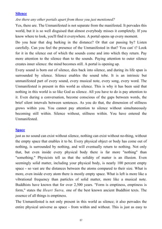 Silence
Are there any other portals apart from those you just mentioned?
Yes, there are. The Unmanifested is not separate from the manifested. It pervades this
world, but it is so well disguised that almost everybody misses it completely. If you
know where to look, you'll find it everywhere. A portal opens up every moment.
Do you hear that dog barking in the distance? Or that car passing by? Listen
carefully. Can you feel the presence of the Unmanifested in that? You can' t? Look
for it in the silence out of which the sounds come and into which they return. Pay
more attention to the silence than to the sounds. Paying attention to outer silence
creates inner silence: the mind becomes still. A portal is opening up.
Every sound is born out of silence, dies back into silence, and during its life span is
surrounded by silence. Silence enables the sound tobe. It is an intrinsic but
unmanifested part of every sound, every musical note, every song, every word. The
Unmanifested is present in this world as silence. This is why it has been said that
nothing in this world is so like God as silence. All you have to do is pay attention to
it. Even during a conversation, become conscious of the gaps between words, the
brief silent intervals between sentences. As you do that, the dimension of stillness
grows within you. You cannot pay attention to silence without simultaneously
becoming still within. Silence without, stillness within. You have entered the
Unmanifested.
Space
just as no sound can exist without silence, nothing can exist without no-thing, without
the empty space that enables it to be. Every physical object or body has come out of
nothing, is surrounded by nothing, and will eventually return to nothing. Not only
that, but even inside every physical body there is far more "nothing" than
"something." Physicists tell us that the solidity of matter is an illusion. Even
seemingly solid matter, including your physical body, is nearly 100 percent empty
space - so vast are the distances between the atoms compared to their size. What is
more, even inside every atom there is mostly empty space. What is left is more like a
vibrational frequency than particles of solid matter, more like a musical note.
Buddhists have known that for over 2,500 years. "Form is emptiness, emptiness is
form," states the Heart Sutra, one of the best known ancient Buddhist texts. The
essence of all things is emptiness.
The Unmanifested is not only present in this world as silence; it also pervades the
entire physical universe as space - from within and without. This is just as easy to
87
 