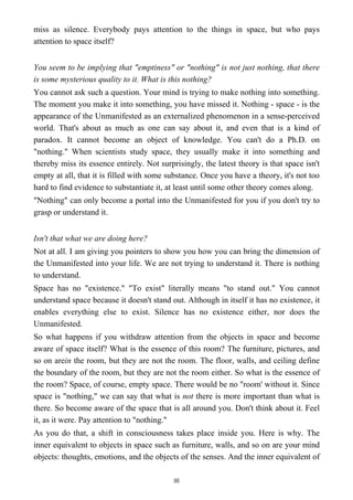 miss as silence. Everybody pays attention to the things in space, but who pays
attention to space itself?
You seem to be implying that "emptiness" or "nothing" is not just nothing, that there
is some mysterious quality to it. What is this nothing?
You cannot ask such a question. Your mind is trying to make nothing into something.
The moment you make it into something, you have missed it. Nothing - space - is the
appearance of the Unmanifested as an externalized phenomenon in a sense-perceived
world. That's about as much as one can say about it, and even that is a kind of
paradox. It cannot become an object of knowledge. You can't do a Ph.D. on
"nothing." When scientists study space, they usually make it into something and
thereby miss its essence entirely. Not surprisingly, the latest theory is that space isn't
empty at all, that it is filled with some substance. Once you have a theory, it's not too
hard to find evidence to substantiate it, at least until some other theory comes along.
"Nothing" can only become a portal into the Unmanifested for you if you don't try to
grasp or understand it.
Isn't that what we are doing here?
Not at all. I am giving you pointers to show you how you can bring the dimension of
the Unmanifested into your life. We are not trying to understand it. There is nothing
to understand.
Space has no "existence." "To exist" literally means "to stand out." You cannot
understand space because it doesn't stand out. Although in itself it has no existence, it
enables everything else to exist. Silence has no existence either, nor does the
Unmanifested.
So what happens if you withdraw attention from the objects in space and become
aware of space itself? What is the essence of this room? The furniture, pictures, and
so on arein the room, but they are not the room. The floor, walls, and ceiling define
the boundary of the room, but they are not the room either. So what is the essence of
the room? Space, of course, empty space. There would be no "room' without it. Since
space is "nothing," we can say that what is not there is more important than what is
there. So become aware of the space that is all around you. Don't think about it. Feel
it, as it were. Pay attention to "nothing."
As you do that, a shift in consciousness takes place inside you. Here is why. The
inner equivalent to objects in space such as furniture, walls, and so on are your mind
objects: thoughts, emotions, and the objects of the senses. And the inner equivalent of
88
 