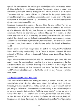 space is the consciousness that enables your mind objects to be, just as space allows
all things to be. So if you withdraw attention from things - objects in space - you
automatically withdraw attention from your mind objects as well. In other words:
You cannot think and be aware of space - or of silence, for that matter. By becoming
aware of the empty space around you, you simultaneously become aware of the space
of no-mind, of pure consciousness: the Unmanifested. This is how the contemplation
of space can become a portal for you.
Space and silence are two aspects of the same thing, the same nothing. They are an
externalization of inner space and inner silence, which is stillness: the infinitely
creative womb of all existence. Most humans are completely unconscious of this
dimension. There is no inner space, no stillness. They are out of balance. In other
words, they know the world, or think they do, but they don't know God. They identify
exclusively with their own physical and psychological form, unconscious of essence.
And because every form is highly unstable, they live in fear. This fear causes a deep
misperception of themselves and of other humans, a distortion in their vision of the
world.
If some cosmic convulsion brought about the end of our world, the Unmanifested
would remain totally unaffected by this. A Course in Miracles expresses this truth
poignantly: "Nothing real can be threatened. Nothing unreal exists. Herein lies the
peace of God."
If you remain in conscious connection with the Unmanifested, you value, love, and
deeply respect the manifested and every life form in it as an expression of the One
Life beyond form. You also know that every form is destined to dissolve again and
that ultimately nothing out here matters all that much. You have "overcome the
world," in the words of Jesus, or, as the Buddha put it, you have "crossed over to the
other shore."
The True Nature Of Space And Time
Now consider this: If there were nothing but silence, it wouldn't exist for you; you
wouldn't know what it is. Only when sound appears does silence come into being.
Similarly, if there were only space without any objects in space, it wouldn't exist for
you. Imagine yourself as a point of consciousness floating in the vastness of space -
no stars, no galaxies, just emptiness. Suddenly, space wouldn't be vast anymore; it
would not be there at all. There would be no speed, no movement from here to there.
At least two points of reference are needed for distance and space to come into being.
Space comes into being the moment the One becomes two, and as "two" become the
89
 