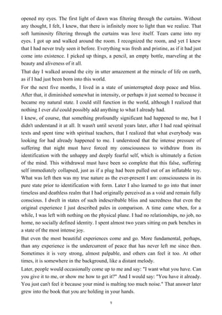 opened my eyes. The first light of dawn was filtering through the curtains. Without
any thought, I felt, I knew, that there is infinitely more to light than we realize. That
soft luminosity filtering through the curtains was love itself. Tears came into my
eyes. I got up and walked around the room. I recognized the room, and yet I knew
that I had never truly seen it before. Everything was fresh and pristine, as if it had just
come into existence. I picked up things, a pencil, an empty bottle, marveling at the
beauty and aliveness of it all.
That day I walked around the city in utter amazement at the miracle of life on earth,
as if I had just been born into this world.
For the next five months, I lived in a state of uninterrupted deep peace and bliss.
After that, it diminished somewhat in intensity, or perhaps it just seemed to because it
became my natural state. I could still function in the world, although I realized that
nothing I ever did could possibly add anything to what I already had.
I knew, of course, that something profoundly significant had happened to me, but I
didn't understand it at all. It wasn't until several years later, after I had read spiritual
texts and spent time with spiritual teachers, that I realized that what everybody was
looking for had already happened to me. I understood that the intense pressure of
suffering that night must have forced my consciousness to withdraw from its
identification with the unhappy and deeply fearful self, which is ultimately a fiction
of the mind. This withdrawal must have been so complete that this false, suffering
self immediately collapsed, just as if a plug had been pulled out of an inflatable toy.
What was left then was my true nature as the ever-present I am: consciousness in its
pure state prior to identification with form. Later I also learned to go into that inner
timeless and deathless realm that I had originally perceived as a void and remain fully
conscious. I dwelt in states of such indescribable bliss and sacredness that even the
original experience I just described pales in comparison. A time came when, for a
while, I was left with nothing on the physical plane. I had no relationships, no job, no
home, no socially defined identity. I spent almost two years sitting on park benches in
a state of the most intense joy.
But even the most beautiful experiences come and go. More fundamental, perhaps,
than any experience is the undercurrent of peace that has never left me since then.
Sometimes it is very strong, almost palpable, and others can feel it too. At other
times, it is somewhere in the background, like a distant melody.
Later, people would occasionally come up to me and say: "I want what you have. Can
you give it to me, or show me how to get it?" And I would say: "You have it already.
You just can't feel it because your mind is malting too much noise." That answer later
grew into the book that you are holding in your hands.
9
 