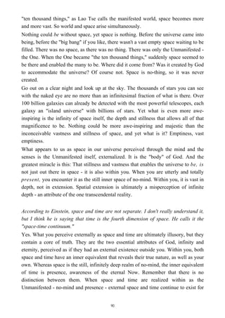 "ten thousand things," as Lao Tse calls the manifested world, space becomes more
and more vast. So world and space arise simultaneously.
Nothing could be without space, yet space is nothing. Before the universe came into
being, before the "big bang" if you like, there wasn't a vast empty space waiting to be
filled. There was no space, as there was no thing. There was only the Unmanifested -
the One. When the One became "the ten thousand things," suddenly space seemed to
be there and enabled the many to be. Where did it come from? Was it created by God
to accommodate the universe? Of course not. Space is no-thing, so it was never
created.
Go out on a clear night and look up at the sky. The thousands of stars you can see
with the naked eye are no more than an infinitesimal fraction of what is there. Over
100 billion galaxies can already be detected with the most powerful telescopes, each
galaxy an "island universe" with billions of stars. Yet what is even more awe-
inspiring is the infinity of space itself, the depth and stillness that allows all of that
magnificence to be. Nothing could be more awe-inspiring and majestic than the
inconceivable vastness and stillness of space, and yet what is it? Emptiness, vast
emptiness.
What appears to us as space in our universe perceived through the mind and the
senses is the Unmanifested itself, externalized. It is the "body" of God. And the
greatest miracle is this: That stillness and vastness that enables the universe to be, is
not just out there in space - it is also within you. When you are utterly and totally
present, you encounter it as the still inner space of no-mind. Within you, it is vast in
depth, not in extension. Spatial extension is ultimately a misperception of infinite
depth - an attribute of the one transcendental reality.
According to Einstein, space and time are not separate. I don't really understand it,
but I think he is saying that time is the fourth dimension of space. He calls it the
"space-time continuum."
Yes. What you perceive externally as space and time are ultimately illusory, but they
contain a core of truth. They are the two essential attributes of God, infinity and
eternity, perceived as if they had an external existence outside you. Within you, both
space and time have an inner equivalent that reveals their true nature, as well as your
own. Whereas space is the still, infinitely deep realm of no-mind, the inner equivalent
of time is presence, awareness of the eternal Now. Remember that there is no
distinction between them. When space and time are realized within as the
Unmanifested - no-mind and presence - external space and time continue to exist for
90
 