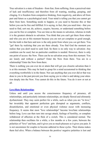 True salvation is a state of freedom - from fear, from suffering, from a perceived state
of lack and insufficiency and therefore from all wanting, needing, grasping, and
clinging. It is freedom from compulsive thinking, from negativity, and above all from
past and future as a psychological need. Your mind is telling you that you cannot get
there from here. Something needs to happen, or you need to become this or that
before you can be free and fulfilled. It is saying, in fact, that you need time - that you
need to find, sort out, do, achieve, acquire, become, or understand something before
you can be free or complete. You see time as the means to salvation, whereas in truth
it is the greatest obstacle to salvation. You think that you can't get there from where
and who you are at this moment because you are not yet complete or good enough,
but the truth is that here and now is the only point from where you can get there. You
"get' there by realizing that you are there already. You find God the moment you
realize that you don't need to seek God. So there is no only way to salvation: Any
condition can be used, but no particular condition is needed. However, there is only
one point of access: the Now. There can be no salvation away from this moment. You
are lonely and without a partner? Enter the Now from there. You are in a
relationship? Enter the Now from there.
There is nothing you can ever do or attain that will get you closerto salvation than it
is at this moment. This may be hard to grasp for a mind accustomed to thinking that
everything worthwhile is in the future. Nor can anything that you ever did or that was
done to you in the past prevent you from saying yes to what is and taking your atten-
tion deeply into the Now. You cannot do this in the future. You do it now or not at
all.
Love/Hate Relationships
Unless and until you access the consciousness frequency of presence, all
relationships, and particularly intimate relationships, are deeply flawed and ultimately
dysfunctional. They may seem perfect for a while, such as when you are "in love,"
but invariably that apparent perfection gets disrupted as arguments, conflicts,
dissatisfaction, and emotional or even physical violence occur with increasing
frequency. It seems that most "love relationships" become love/hate relationships
before long. Love can then turn into savage attack, feelings of hostility, or complete
withdrawal of affection at the flick of a switch. This is considered normal. The
relationship then oscillates for a while, a few months or a few years, between the
polarities of "love" and hate, and it gives you as much pleasure as it gives you pain. It
is not uncommon for couples to become addicted to those cycles. Their drama makes
them feel alive. When a balance between the positive/ negative polarities is lost and
94
 