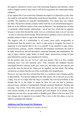 the negative, destructive cycles occur with increasing frequency and intensity, which
tends to happen sooner or later, then it will not be long before the relationship finally
collapses.
It may appear that if you could only eliminate the negative or destructive cycles, then
all would be well and the relationship would flower beautifully - but alas, this is not
possible. The polarities are mutually interdependent. You cannot have one without
the other. The positive already contains within itself the as yet unmanifested negative.
Both are in fact different aspects of the same dysfunction. I am speaking here of what
is commonly called romantic relationships - not of true love, which has no opposite
because it arises from beyond the mind. Love as a continuous state is as yet very rare
- as rare as conscious human beings. Brief and elusive glimpses of love, however, are
possible whenever there is a gap in the stream of mind.
The negative side of a relationship is, of course, more easily recognizable as
dysfunctional than the positive one. And it is also easier to recognize the source of
negativity in your partner than to see it in yourself. It can manifest in many forms:
possessiveness, jealousy, control, withdrawal and unspoken resentment, the need to
be right, insensitivity and self-absorption, emotional demands and manipulation, the
urge to argue, criticize, judge, blame, or attack, anger, unconscious revenge for past
pain inflicted by a parent, rage and physical violence.
On the positive side, you are "in love" with your partner. This is at first a deeply
satisfying state. You feel intensely alive. Your existence has suddenly become
meaningful because someone needs you, wants you, and makes you feel special, and
you do the same for him or her. When you are together, you feel whole. The feeling
can become so intense that the rest of the world fades into insignificance.
However, you may also have noticed that there is a neediness and a clinging quality
to that intensity. You become addicted to the other person. He or she acts on you like
a drug. You are on a high when the drug is available, but even the possibility or the
thought that he or she might no longer be there for you can lead to jealousy,
possessiveness, attempts at manipulation through emotional blackmail, blaming and
accusing - fear of loss. If the other person does leave you, this can give rise to the
most intense hostility or the most profound grief and despair. In an instant, loving
tenderness can turn into a savage attack or dreadful grief. Where is the love now? Can
love change into its opposite in an instant? Was it love in the first place, or just an
addictive grasping and clinging?
Addiction And The Search For Wholeness
Why should we become addicted to another person?
95
 