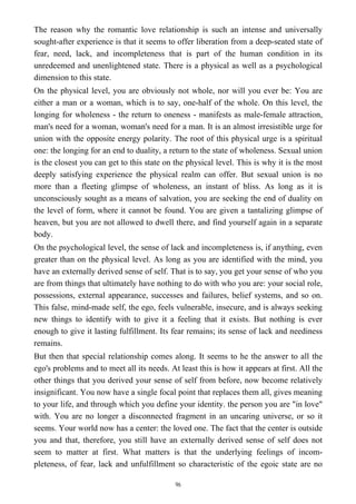 The reason why the romantic love relationship is such an intense and universally
sought-after experience is that it seems to offer liberation from a deep-seated state of
fear, need, lack, and incompleteness that is part of the human condition in its
unredeemed and unenlightened state. There is a physical as well as a psychological
dimension to this state.
On the physical level, you are obviously not whole, nor will you ever be: You are
either a man or a woman, which is to say, one-half of the whole. On this level, the
longing for wholeness - the return to oneness - manifests as male-female attraction,
man's need for a woman, woman's need for a man. It is an almost irresistible urge for
union with the opposite energy polarity. The root of this physical urge is a spiritual
one: the longing for an end to duality, a return to the state of wholeness. Sexual union
is the closest you can get to this state on the physical level. This is why it is the most
deeply satisfying experience the physical realm can offer. But sexual union is no
more than a fleeting glimpse of wholeness, an instant of bliss. As long as it is
unconsciously sought as a means of salvation, you are seeking the end of duality on
the level of form, where it cannot be found. You are given a tantalizing glimpse of
heaven, but you are not allowed to dwell there, and find yourself again in a separate
body.
On the psychological level, the sense of lack and incompleteness is, if anything, even
greater than on the physical level. As long as you are identified with the mind, you
have an externally derived sense of self. That is to say, you get your sense of who you
are from things that ultimately have nothing to do with who you are: your social role,
possessions, external appearance, successes and failures, belief systems, and so on.
This false, mind-made self, the ego, feels vulnerable, insecure, and is always seeking
new things to identify with to give it a feeling that it exists. But nothing is ever
enough to give it lasting fulfillment. Its fear remains; its sense of lack and neediness
remains.
But then that special relationship comes along. It seems to he the answer to all the
ego's problems and to meet all its needs. At least this is how it appears at first. All the
other things that you derived your sense of self from before, now become relatively
insignificant. You now have a single focal point that replaces them all, gives meaning
to your life, and through which you define your identity. the person you are "in love"
with. You are no longer a disconnected fragment in an uncaring universe, or so it
seems. Your world now has a center: the loved one. The fact that the center is outside
you and that, therefore, you still have an externally derived sense of self does not
seem to matter at first. What matters is that the underlying feelings of incom-
pleteness, of fear, lack and unfulfillment so characteristic of the egoic state are no
96
 