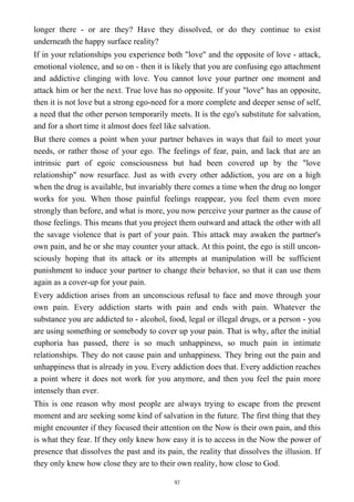 longer there - or are they? Have they dissolved, or do they continue to exist
underneath the happy surface reality?
If in your relationships you experience both "love" and the opposite of love - attack,
emotional violence, and so on - then it is likely that you are confusing ego attachment
and addictive clinging with love. You cannot love your partner one moment and
attack him or her the next. True love has no opposite. If your "love" has an opposite,
then it is not love but a strong ego-need for a more complete and deeper sense of self,
a need that the other person temporarily meets. It is the ego's substitute for salvation,
and for a short time it almost does feel like salvation.
But there comes a point when your partner behaves in ways that fail to meet your
needs, or rather those of your ego. The feelings of fear, pain, and lack that are an
intrinsic part of egoic consciousness but had been covered up by the "love
relationship" now resurface. Just as with every other addiction, you are on a high
when the drug is available, but invariably there comes a time when the drug no longer
works for you. When those painful feelings reappear, you feel them even more
strongly than before, and what is more, you now perceive your partner as the cause of
those feelings. This means that you project them outward and attack the other with all
the savage violence that is part of your pain. This attack may awaken the partner's
own pain, and he or she may counter your attack. At this point, the ego is still uncon-
sciously hoping that its attack or its attempts at manipulation will be sufficient
punishment to induce your partner to change their behavior, so that it can use them
again as a cover-up for your pain.
Every addiction arises from an unconscious refusal to face and move through your
own pain. Every addiction starts with pain and ends with pain. Whatever the
substance you are addicted to - alcohol, food, legal or illegal drugs, or a person - you
are using something or somebody to cover up your pain. That is why, after the initial
euphoria has passed, there is so much unhappiness, so much pain in intimate
relationships. They do not cause pain and unhappiness. They bring out the pain and
unhappiness that is already in you. Every addiction does that. Every addiction reaches
a point where it does not work for you anymore, and then you feel the pain more
intensely than ever.
This is one reason why most people are always trying to escape from the present
moment and are seeking some kind of salvation in the future. The first thing that they
might encounter if they focused their attention on the Now is their own pain, and this
is what they fear. If they only knew how easy it is to access in the Now the power of
presence that dissolves the past and its pain, the reality that dissolves the illusion. If
they only knew how close they are to their own reality, how close to God.
97
 