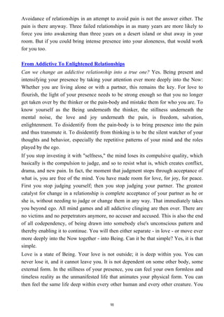 Avoidance of relationships in an attempt to avoid pain is not the answer either. The
pain is there anyway. Three failed relationships in as many years are more likely to
force you into awakening than three years on a desert island or shut away in your
room. But if you could bring intense presence into your aloneness, that would work
for you too.
From Addictive To Enlightened Relationships
Can we change an addictive relationship into a true one? Yes. Being present and
intensifying your presence by taking your attention ever more deeply into the Now:
Whether you are living alone or with a partner, this remains the key. For love to
flourish, the light of your presence needs to be strong enough so that you no longer
get taken over by the thinker or the pain-body and mistake them for who you are. To
know yourself as the Being underneath the thinker, the stillness underneath the
mental noise, the love and joy underneath the pain, is freedom, salvation,
enlightenment. To disidentify from the pain-body is to bring presence into the pain
and thus transmute it. To disidentify from thinking is to be the silent watcher of your
thoughts and behavior, especially the repetitive patterns of your mind and the roles
played by the ego.
If you stop investing it with "selfness," the mind loses its compulsive quality, which
basically is the compulsion to judge, and so to resist what is, which creates conflict,
drama, and new pain. In fact, the moment that judgment stops through acceptance of
what is, you are free of the mind. You have made room for love, for joy, for peace.
First you stop judging yourself; then you stop judging your partner. The greatest
catalyst for change in a relationship is complete acceptance of your partner as he or
she is, without needing to judge or change them in any way. That immediately takes
you beyond ego. All mind games and all addictive clinging are then over. There are
no victims and no perpetrators anymore, no accuser and accused. This is also the end
of all codependency, of being drawn into somebody else's unconscious pattern and
thereby enabling it to continue. You will then either separate - in love - or move ever
more deeply into the Now together - into Being. Can it be that simple? Yes, it is that
simple.
Love is a state of Being. Your love is not outside; it is deep within you. You can
never lose it, and it cannot leave you. It is not dependent on some other body, some
external form. In the stillness of your presence, you can feel your own formless and
timeless reality as the unmanifested life that animates your physical form. You can
then feel the same life deep within every other human and every other creature. You
98
 