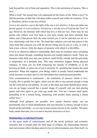 look beyond the veil of form and separation. This is the realization of oneness. This is
love.
What is God? The eternal One Life underneath all the forms of life. What is love? To
feel the presence of that One Life deep within yourself and within all creatures. To be
it. Therefore, all love is the love of God.
Love is not selective, just as the light of the sun is not selective. It does not make one
person special. It is not exclusive. Exclusivity is not the love of God but the "love" of
ego. However, the intensity with which true love is felt can vary. There may be one
person who reflects your love back to you more clearly and more intensely than
others, and if that person feels the same toward you, it can be said that you are in a
love relationship with him or her. The bond that connects you with that person is the
same bond that connects you with the person sitting next to you on a bus, or with a
bird, a tree, a flower. Only the degree of intensity with which it is felt differs.
Even in an otherwise addictive relationship, there may be moments when something
more real shines through, something beyond your mutual addictive needs. These are
moments when both your and your partner's mind briefly subside and the pain-body
is temporarily in a dormant state. This may sometimes happen during physical
intimacy, or when you are both witnessing the miracle of childbirth, or in the
presence of death, or when one of you is seriously ill - anything that renders the mind
powerless. When this happens, your Being, which is usually buried underneath the
mind, becomes revealed, and it is this that makes true communication possible.
True communication is communion - the realization of oneness, which is love.
Usually, this is quickly lost again, unless you are able to stay present enough to keep
out the mind and its old patterns. As soon as the mind and mind identification return,
you are no longer yourself but a mental image of yourself, and you start playing
games and roles again to get your ego needs met. You are a human mind again,
pretending to be a human being, interacting with another mind, playing a drama
called "love."
Although brief glimpses are possible, love cannot flourish unless you are
permanently free of mind identification and your presence is intense enough to have
dissolved the pain-body - or you can at least remain present as the watcher. The pain-
body cannot then take you over and so become destructive of love.
Relationships As Spiritual Practice
As the egoic mode of consciousness and all the social, political, and economic
structures that it created enter the final stage of collapse, the relationships between
men and women reflect the deep state of crisis in which humanity now finds itself. As
99
 