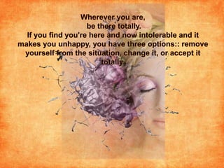 Wherever you are, be there totally. If you find you're here and now intolerable and it makes you unhappy, you have three options:: remove yourself from the situation, change it, or accept it totally.