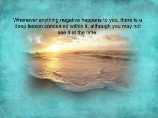 Whenever anything negative happens to you, there is a deep lesson concealed within it, although you may not see it at the time.